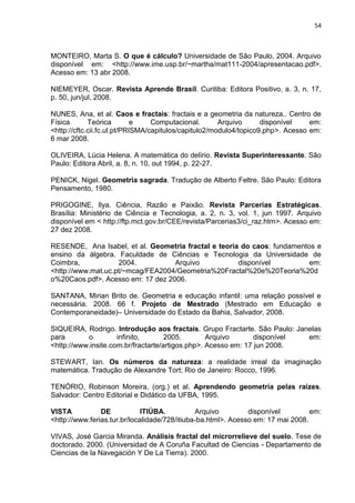 54



MONTEIRO, Marta S. O que é cálculo? Universidade de São Paulo, 2004. Arquivo
disponível em: <http://www.ime.usp.br/~martha/mat111-2004/apresentacao.pdf>.
Acesso em: 13 abr 2008.

NIEMEYER, Oscar. Revista Aprende Brasil. Curitiba: Editora Positivo, a. 3, n. 17,
p. 50, jun/jul, 2008.

NUNES, Ana, et al. Caos e fractais: fractais e a geometria da natureza.. Centro de
Física       Teórica         e    Computacional.       Arquivo      disponível    em:
<http://cftc.cii.fc.ul.pt/PRISMA/capitulos/capitulo2/modulo4/topico9.php>. Acesso em:
6 mar 2008.

OLIVEIRA, Lúcia Helena. A matemática do delírio. Revista Superinteressante. São
Paulo: Editora Abril, a. 8, n. 10, out 1994, p. 22-27.

PENICK, Nigel. Geometria sagrada. Tradução de Alberto Feltre. São Paulo: Editora
Pensamento, 1980.

PRIGOGINE, Ilya. Ciência, Razão e Paixão. Revista Parcerias Estratégicas.
Brasília: Ministério de Ciência e Tecnologia, a. 2, n. 3, vol. 1, jun 1997. Arquivo
disponível em < http://ftp.mct.gov.br/CEE/revista/Parcerias3/ci_raz.htm>. Acesso em:
27 dez 2008.

RESENDE, Ana Isabel, et al. Geometria fractal e teoria do caos: fundamentos e
ensino da álgebra. Faculdade de Ciências e Tecnologia da Universidade de
Coimbra,            2004.          Arquivo            disponível          em:
<http://www.mat.uc.pt/~mcag/FEA2004/Geometria%20Fractal%20e%20Teoria%20d
o%20Caos.pdf>. Acesso em: 17 dez 2006.

SANTANA, Mirian Brito de. Geometria e educação infantil: uma relação possível e
necessária. 2008. 66 f. Projeto de Mestrado (Mestrado em Educação e
Contemporaneidade)– Universidade do Estado da Bahia, Salvador, 2008.

SIQUEIRA, Rodrigo. Introdução aos fractais. Grupo Fractarte. São Paulo: Janelas
para       o         infinito,       2005.        Arquivo       disponível em:
<http://www.insite.com.br/fractarte/artigos.php>. Acesso em: 17 jun 2008.

STEWART, Ian. Os números da natureza: a realidade irreal da imaginação
matemática. Tradução de Alexandre Tort; Rio de Janeiro: Rocco, 1996.

TENÓRIO, Robinson Moreira, (org.) et al. Aprendendo geometria pelas raízes.
Salvador: Centro Editorial e Didático da UFBA, 1995.

VISTA           DE            ITIÚBA.          Arquivo         disponível         em:
<http://www.ferias.tur.br/localidade/728/itiuba-ba.html>. Acesso em: 17 mai 2008.

VIVAS, José Garcia Miranda. Análisis fractal del microrrelieve del suelo. Tese de
doctorado. 2000. (Universidad de A Coruña Facultad de Ciencias - Departamento de
Ciencias de la Navegación Y De La Tierra). 2000.
 