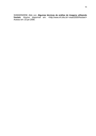 55



WANGENHEIM, Aldo von. Algumas técnicas de análise de imagens utilizando
fractais. Arquivo disponível em: <http://www.inf.ufsc.br/~visao/2000/fractais/>
Acesso em: 23 jan 2008.
 