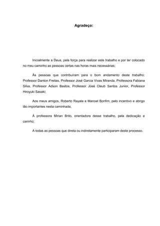 Agradeço:




      Inicialmente a Deus, pela força para realizar este trabalho e por ter colocado
no meu caminho as pessoas certas nas horas mais necessárias;

      Às pessoas que contribuíram para o bom andamento deste trabalho:
Professor Danton Freitas, Professor José Garcia Vivas Miranda, Professora Fabiana
Silva, Professor Adson Bastos, Professor José Cleub Santos Junior, Professor
Hiroyuki Sasaki;

      Aos meus amigos, Roberto Rayala e Manoel Bonfim, pelo incentivo e abrigo
tão importantes nesta caminhada;

      À professora Mirian Brito, orientadora desse trabalho, pela dedicação e
carinho;

      A todas as pessoas que direta ou indiretamente participaram deste processo.
 