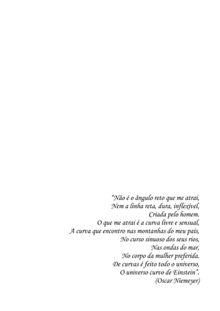 “Não é o ângulo reto que me atrai,
               Nem a linha reta, dura, inflexível,
                              Criada pelo homem.
          O que me atrai é a curva livre e sensual,
A curva que encontro nas montanhas do meu país,
                  No curso sinuoso dos seus rios,
                               Nas ondas do mar,
                   No corpo da mulher preferida.
                De curvas é feito todo o universo,
                  O universo curvo de Einstein”.
                                 (Oscar Niemeyer)
 