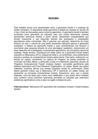 RESUMO


Este trabalho busca uma aproximação entre a geometria fractal e a caatinga do
sertão nordestino. A descoberta desta geometria é datada de meados do século XX
e traz o foco de discussões para a área da geometria. A geometria fractal é também
conhecida como geometria da natureza visto que muitos fenômenos naturais
apresentam estruturas fractais e assim sendo, apresentam irregularidades que
tornam impossível a sua descrição através dos postulados e proposições
geométricas antes conhecidas. Não é possível, por exemplo, determinar de modo
próximo ao real, o volume de uma pedra arredonda utilizando apenas a geometria
euclidiana. A beleza da geometria fractal e suas características nos levaram a
concretizar esta pesquisa através de uma abordagem qualitativa, descrevendo um
caso específico de investigação na perspectiva geométrica, de uma planta natural da
caatinga. Neste sentido, inquietava-nos então saber se a geometria fractal estaria
presente no Melocactus SP ou Cabeça-de-frade e, se confirmado, como poderíamos
estudar e analisar as características fractais desta planta. Para tanto, realizamos um
estudo de campo, consistindo na captura de imagens da planta escolhida no
município de Itiúba, Bahia, e atribuindo a esta um tratamento específico através do
Programa Computacional Fractal Analysis System, concedido gentilmente pela
National Agriculture and Food Research Organization, do Japão. Diante dos dados
coletados, ousamos afirmar que nossas suspeitas iniciais se confirmaram. Estes
dados parecem indicar que a Melocactus SP é realmente um objeto fractal, por
apresentar as principais características fractais. Esperamos, pois, que o estudo
realizado, sirva de base para outros mais detalhados e que possa servir também
para construir novos caminhos apontando previsões ou soluções que amenizem
problemas significativos como a seca na região nordeste do país.


Palavras-chave: Melocactus SP; geometria não euclidiana; fractais; Fractal Analysis
System
 