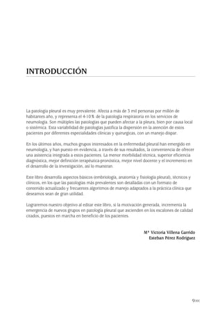 La patología pleural es muy prevalente. Afecta a más de 3 mil personas por millón de
habitantes año, y representa el 4-10% de la patología respiratoria en los servicios de
neumología. Son múltiples las patologías que pueden afectar a la pleura, bien por causa local
o sistémica. Esta variabilidad de patologías justifica la dispersión en la atención de estos
pacientes por diferentes especialidades clínicas y quirurgicas, con un manejo dispar.
En los últimos años, muchos grupos interesados en la enfermedad pleural han emergido en
neumología, y han puesto en evidencia, a través de sus resultados, la conveniencia de ofrecer
una asistencia integrada a estos pacientes. La menor morbilidad técnica, superior eficiencia
diagnóstica, mejor definición terapéutica-pronóstica, mejor nivel docente y el incremento en
el desarrollo de la investigación, así lo muestran.
Este libro desarrolla aspectos básicos (embriología, anatomía y fisiología pleural), técnicos y
clínicos, en los que las patologías más prevalentes son detalladas con un formato de
contenido actualizado y frecuentes algoritmos de manejo adaptados a la práctica clínica que
deseamos sean de gran utilidad.
Lograremos nuestro objetivo al editar este libro, si la motivación generada, incrementa la
emergencia de nuevos grupos en patología pleural que ascienden en los escalones de calidad
citados, puestos en marcha en beneficio de los pacientes.
Mª Victoria Villena Garrido
Esteban Pérez Rodríguez
9
INTRODUCCIÓN
Pleura 224p 9/7/13 10:22 Página 9
 