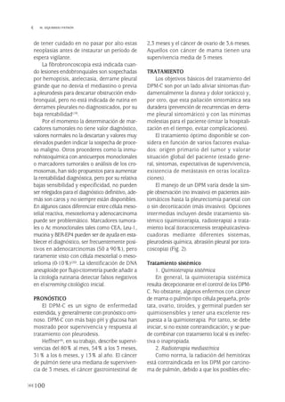 de tener cuidado en no pasar por alto estas
neoplasias antes de instaurar un período de
espera vigilante.
La fibrobroncoscopia está indicada cuan-
do lesiones endobronquiales son sospechadas
por hemoptisis, atelectasia, derrame pleural
grande que no desvía el mediastino o previa
a pleurodesis para descartar obstrucción endo-
bronquial, pero no está indicada de rutina en
derrames pleurales no diagnosticados, por su
baja rentabilidad(19).
Por el momento la determinación de mar-
cadores tumorales no tiene valor diagnóstico,
valores normales no la descartan y valores muy
elevados pueden indicar la sospecha de proce-
so maligno. Otros procederes como la inmu-
nohistoquímica con anticuerpos monoclonales
o marcadores tumorales o análisis de los cro-
mosomas, han sido propuestos para aumentar
la rentabilidad diagnóstica, pero por su relativa
bajas sensibilidad y especificidad, no pueden
ser relegados para el diagnóstico definitivo, ade-
más son caros y no siempre están disponibles.
En algunos casos diferenciar entre célula meso-
telial reactiva, mesotelioma y adenocarcinoma
puede ser problemático. Marcadores tumora-
les o Ac monoclonales tales como CEA, Leu-1,
mucina y BER-EP4 pueden ser de ayuda en esta-
blecer el diagnóstico, ser frecuentemente posi-
tivos en adenocarcinomas (50 a 90%), pero
raramente visto con célula mesotelial o meso-
telioma (0-10%)(20). La identificación de DNA
aneuploide por flujo-citometría puede añadir a
la citología rutinaria detectar falsos negativos
en elscreening citológico inicial.
PRONÓSTICO
El DPM-C es un signo de enfermedad
extendida, y generalmente con pronóstico omi-
noso. DPM-C con más bajo pH y glucosa han
mostrado peor supervivencia y respuesta al
tratamiento con pleurodesis.
Heffner(4), en su trabajo, describe supervi-
vencias del 80% al mes, 54% a los 3 meses,
31% a los 6 meses, y 13% al año. El cáncer
de pulmón tiene una mediana de superviven-
cia de 3 meses, el cáncer gastrointestinal de
2,3 meses y el cáncer de ovario de 3,6 meses.
Aquellos con cáncer de mama tienen una
supervivencia media de 5 meses.
TRATAMIENTO
Los objetivos básicos del tratamiento del
DPM-C son por un lado aliviar síntomas (fun-
damentalmente la disnea y dolor torácico) y,
por otro, que esta paliación sintomática sea
duradera (prevención de recurrencias en derra-
me pleural sintomático) y con las mínimas
molestias para el paciente (imitar la hospitali-
zación en el tiempo, evitar complicaciones).
El tratamiento óptimo disponible se con-
sidera en función de varios factores evalua-
dos: origen primario del tumor y valorar
situación global del paciente (estado gene-
ral, síntomas, expectativas de supervivencia,
existencia de metástasis en otras localiza-
ciones).
El manejo de un DPM varía desde la sim-
ple observación (no invasivo) en pacientes asin-
tomáticos hasta la pleurectomía parietal con
o sin decorticación (más invasivo). Opciones
intermedias incluyen desde tratamiento sis-
témico (quimioterapia, radioterapia) a trata-
miento local (toracocentesis terapéuticas/eva-
cuadoras mediante diferentes sistemas,
pleurodesis química, abrasión pleural por tora-
coscopia) (Fig. 2).
Tratamiento sistémico
1. Quimioterapia sistémica
En general, la quimioterapia sistémica
resulta decepcionante en el control de los DPM-
C. No obstante, algunos enfermos con cáncer
de mama o pulmón tipo célula pequeña, prós-
tata, ovario, tiroides, y germinal pueden ser
quimiosensibles y tener una excelente res-
puesta a la quimioterapia. Por tanto, se debe
iniciar, si no existe contraindicación; y se pue-
de combinar con tratamiento local si es inefec-
tiva o inapropiada.
2. Radioterapia mediastínica
Como norma, la radiación del hemitórax
está contraindicada en los DPM por carcino-
ma de pulmón, debido a que los posibles efec-
100
 M. IZQUIERDO PATRÓN
Pleura 224p 9/7/13 10:23 Página 100
 