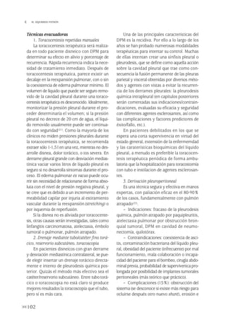 Técnicas evacuadoras
1. Toracocentesis repetidas manuales
La toracocentesis terapéutica será realiza-
da en todo paciente disneico con DPM para
determinar su efecto en alivio y porcentaje de
recurrencia. Rápida recurrencia indica la nece-
sidad de tratamiento inmediato. Después de
toracocentesis terapéutica, parece existir un
decalaje en la reexpansión pulmonar, con o sin
la coexistencia de edema pulmonar mínimo. El
volumen de líquido que puede ser seguro remo-
vido de la cavidad pleural durante una toraco-
centesis terapéutica es desconocido. Idealmente,
monitorizar la presión pleural durante el pro-
ceder determinaría el volumen; si la presión
pleural no decrece de 20 cm de agua, el líqui-
do removido usualmente puede ser continua-
do con seguridad(21). Como la mayoría de los
clínicos no miden presiones pleurales durante
la toracocentesis terapéutica, se recomienda
extraer sólo 1-1,5 l en una vez, mientras no des-
arrolle disnea, dolor torácico, o tos severa. En
derrame pleural grande con desviación medias-
tínica vaciar varios litros de líquido pleural es
seguro si no desarrolla síntomas durante el pro-
ceso. El edema pulmonar ex vacuo puede ocu-
rrir sin necesidad de relacionarse de forma abso-
luta con el nivel de presión negativa pleural, y
se cree que es debido a un incremento de per-
meabilidad capilar por injuria al estiramiento
vascular durante la reexpansión (stretching) o
por isquemia de reperfusión.
Si la disnea no es aliviada por toracocente-
sis, otras causas serán investigadas, tales como
linfangitis carcinomatosa, atelectasia, émbolo
tumoral o pulmonar, pulmón atrapado.
2. Drenaje mediante tubo/catéter fino torá-
cico, reservorio subcutáneo, toracoscopia
En pacientes disneicos con gran derrame
y desviación mediastínica contralateral, se pue-
de elegir insertar un drenaje torácico directa-
mente e intento de pleurodesis química pos-
terior. Quizás el método más efectivo sea el
catéter/reservorio subcutáneo. Entre tubo torá-
cico o toracoscopia no está claro si produce
mejores resultados la toracoscopia que el tubo,
pero sí es más cara.
Una de las principales características del
DPM es la recidiva. Por ello a lo largo de los
años se han probado numerosas modalidades
terapéuticas para intentar su control. Muchas
de ellas intentan crear una sínfisis pleural o
pleurodesis, que se define como aquella acción
sobre la cavidad pleural que trae como con-
secuencia la fusión permanente de las pleuras
parietal y visceral obtenidas por diversos méto-
dos y agentes con vistas a evitar la recurren-
cia de los derrames pleurales: la pleurodesis
química intrapleural (en capítulos posteriores
serán comentadas sus indicaciones/contrain-
dicaciones, evaluadas su eficacia y seguridad
con diferentes agentes esclerosantes, así como
las complicaciones y factores predictores de
éxito/fallo, etc.).
En pacientes debilitados en los que se
espera una corta supervivencia en virtud del
estado general, extensión de la enfermemdad
y las caraterísticas bioquímicas del líquido
pleural, a menudo es preferible la toracocen-
tesis terapéutica periódica de forma ambu-
latoria que la hospitalización para toracostomía
con tubo e instilacion de agentes esclerosan-
tes.
3. Derivación pleuroperitoneal
Es una técnica segura y efectiva en manos
expertas, con paliación eficaz en el 80-90%
de los casos, fundamentalmente con pulmón
atrapado(22).
– Indicaciones: fracaso de la pleurodesis
química, pulmón atrapado por paquipleuritis,
atelectasia pulmonar por obstrucción bron-
quial tumoral, DPM en cavidad de neumo-
nectomía, quilotórax.
– Contraindicaciones: coexistencia de asci-
tis, contaminación bacteriana del líquido pleu-
ral, obesidad del paciente (infrecuente) por mal
funcionamiento, mala colaboración o incapa-
cidad del paciente para el bombeo, cirugía abdo-
minal previa, probabilidad de supervivenica pro-
longada por posibilidad de implantes tumorales
peritoneales (más teórico que práctico).
– Complicaciones (15%): obstrucción del
sistema (se desconoce si existe más riesgo para
ocluirse después otro nuevo shunt), erosión e
102
 M. IZQUIERDO PATRÓN
Pleura 224p 9/7/13 10:23 Página 102
 