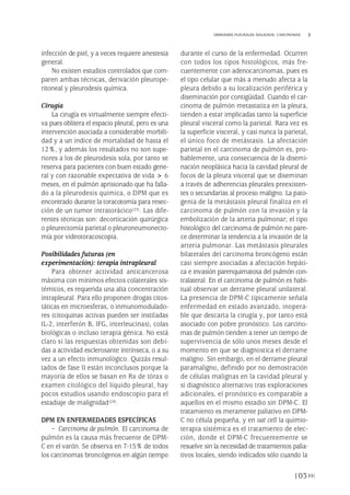 infección de piel, y a veces requiere anestesia
general.
No existen estudios controlados que com-
paren ambas técnicas, derivación pleurope-
ritoneal y pleurodesis química.
Cirugía
La cirugía es virtualmente siempre efecti-
va pues oblitera el espacio pleural, pero es una
intervención asociada a considerable morbili-
dad y a un índice de mortalidad de hasta el
12%, y además los resultados no son supe-
riores a los de pleurodesis sola, por tanto se
reserva para pacientes con buen estado gene-
ral y con razonable expectativa de vida > 6
meses, en el pulmón aprisionado que ha falla-
do a la pleurodesis quimica, o DPM que es
encontrado durante la toracotomía para resec-
ción de un tumor intratorácico(23). Las dife-
rentes técnicas son: decorticación quirúrgica
o pleurectomía parietal o pleuroneumonecto-
mía por videotoracoscopia.
Posibilidades futuras (en
experimentación): terapia intrapleural
Para obtener actividad anticancerosa
máxima con mínimos efectos colaterales sis-
témicos, es requerida una alta concentración
intrapleural. Para ello proponen drogas citos-
táticas en microesferas, o inmunomodulado-
res (citoquinas activas pueden ser instiladas
IL-2, interferón B, IFG, interleucinas), colas
biológicas o incluso terapia génica. No está
claro si las respuestas obtenidas son debi-
das a actividad esclerosante intrínseca, o a su
vez a un efecto inmunológico. Quizás resul-
tados de fase II están inconclusos porque la
mayoría de ellos se basan en Rx de tórax o
examen citológico del líquido pleural, hay
pocos estudios usando endoscopio para el
estadiaje de malignidad(24).
DPM EN ENFERMEDADES ESPECÍFICAS
– Carcinoma de pulmón. El carcinoma de
pulmón es la causa más frecuente de DPM-
C en el varón. Se observa en 7-15% de todos
los carcinomas broncógenos en algún tiempo
durante el curso de la enfermedad. Ocurren
con todos los tipos histológicos, más fre-
cuentemente con adenocarcinomas, pues es
el tipo celular que más a menudo afecta a la
pleura debido a su localización periférica y
diseminación por contigüidad. Cuando el car-
cinoma de pulmón metastatiza en la pleura,
tienden a estar implicadas tanto la superficie
pleural visceral como la parietal. Rara vez es
la superficie visceral, y casi nunca la parietal,
el único foco de metástasis. La afectación
parietal en el carcinoma de pulmón es, pro-
bablemente, una consecuencia de la disemi-
nación neoplásica hacia la cavidad pleural de
focos de la pleura visceral que se diseminan
a través de adherencias pleurales preexisten-
tes o secundarias al proceso maligno. La pato-
genia de la metástasis pleural finaliza en el
carcinoma de pulmón con la invasión y la
embolización de la arteria pulmonar; el tipo
histológico del carcinoma de pulmón no pare-
ce determinar la tendencia a la invasión de la
arteria pulmonar. Las metástasis pleurales
bilaterales del carcinoma broncógeno están
casi siempre asociadas a afectación hepáti-
ca e invasión parenquimatosa del pulmón con-
tralateral. En el carcinoma de pulmón es habi-
tual observar un derrame pleural unilateral.
La presencia de DPM-C típicamente señala
enfermedad en estado avanzado, inopera-
ble que descarta la cirugía y, por tanto está
asociado con pobre pronóstico. Los carcino-
mas de pulmón tienden a tener un tiempo de
supervivencia de sólo unos meses desde el
momento en que se diagnostica el derrame
maligno. Sin embargo, en el derrame pleural
paramaligno, definido por no demostración
de células malignas en la cavidad pleural y
sí diagnóstico alternativo tras exploraciones
adicionales, el pronóstico es comparable a
aquellos en el mismo estadio sin DPM-C. El
tratamiento es meramente paliativo en DPM-
C no célula pequeña, y en oat cell la quimio-
terapia sistémica es el tratamiento de elec-
ción, donde el DPM-C frecuentemente se
resuelve sin la necesidad de tratamientos palia-
tivos locales, siendo indicados sólo cuando la
103
DERRAMES PLEURALES MALIGNOS. CARCINOMAS
Pleura 224p 9/7/13 10:23 Página 103
 