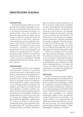 105
INTRODUCCIÓN
El mesotelioma pleural (MP) es un tumor
derivado de las células mesoteliales. Su inci-
dencia está aumentando en los últimos años
en la mayoría de los países de Europa o en
Estados Unidos. Peto y cols. calcularon, en
base a las importaciones de asbesto, que en
Europa occidental se producirá un pico de
incidencia hacia el año 2018, y posterior-
mente disminuirá, pero las predicciones des-
pués de dicha fecha no están firmemente
establecidas(1). En España no existen minas
de amianto y, teniendo en cuenta que las
importaciones de este mineral llegaron a su
máximo en la década de los 70(2), es proba-
ble que la incidencia de MP se incremente en
los próximos años. En Barcelona, entre 1983
y 1990, la tasa de mortalidad por 100.000
habitantes fue de 0,83 para varones y de 0,47
para mujeres(3).
ETIOPATOGENIA
En la patogenia del MP se han implicado
varios factores(4). El asbesto es una familia
mineral clásicamente relacionada con este
tumor, y se han descrito antecedentes de con-
tacto al mismo hasta en el 80-90% de los
pacientes con MP. Las fibras de asbesto se cla-
sifican en dos grupos mayores: la serpentina,
representada por la crisolita, la más utilizada,
y cuya carcinogenicidad está debatida, y los
anfiboles, que incluyen la crocidolita (la más
carcinogenética), la amosita, antofilita y tre-
molita. Las fibras cortas de asbesto pueden ser
eliminadas por los macrófagos alveolares o
transportadas por el epitelio mucociliar has-
ta la tráquea. Sin embargo, las fibras más lar-
gas no pueden ser fagocitadas, y pueden alcan-
zar la pleura vía linfática, o directamente,
produciendo fibrosis, placas pleurales, derra-
me pleural (DP) o MP. Estas fibras producen
cambios en el DNA, con roturas y delecciones,
pero el mecanismo exacto de producción de
MP no se conoce. Clásicamente las profesio-
nes más relacionadas han sido los trabajado-
res en minas de asbesto, en astilleros o en
materiales o fibras aislantes. Sin embargo,
dadas las medidas de protección y disminu-
ción de la utilización de este material, en los
últimos años es más frecuente en trabajado-
res de la construcción, incluyendo plombistas,
electricistas o carpinteros. El tiempo de laten-
cia suele ser de 40 años (rango, 15-67 años).
Sin embargo, no todos los sujetos en contac-
to con el asbesto desarrollan MP, por lo que
debe haber otros factores importantes en ello.
El MP se ha vinculado con el virus SV40,
que induce tumores en hamsters, transforma
en tumorales las células humanas in vitro, y
se ha encontrado en células de MP humano
en algunos países(5), relacionándose etiológica
y pronósticamente con él. Además se ha impli-
cado la radioterapia previa, y el contacto con
erionita, un mineral existente en altas con-
centraciones en una región de Capadocia (Tur-
quía), así como factores genéticos(6).
HISTOLOGÍA
El MP es un tumor que produce engrosa-
miento pleural progresivo, frecuentemente en
forma de nódulos o masas pleurales. En su pro-
gresión puede afectar al diafragma, al híga-
do, al pericardio, al pulmón contralateral y a
otras estructuras mediastínicas o abdomina-
les. En series de autopsia se encuentran metás-
tasis en el 30-50% de los pacientes(7). Los prin-
cipales tipos histológicos son epitelial,
sarcomatoso y bifásico o mixto. Las células epi-
teliales frecuentemente son cuboides, y de
tamaño uniforme, con un núcleo vesicular. Las
células sarcomatosas son fusiformes, y recuer-
dan otros sarcomas. Los tumores epiteliales
pueden adoptar disposición papilar, tubular,
tubulopapilar, acordonada y en sábana.
MESOTELIOMA PLEURAL
Pleura 224p 9/7/13 10:23 Página 105
 