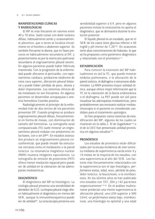 MANIFESTACIONES CLÍNICAS
Y RADIOLÓGICAS
El MP es más frecuente en varones entre
40 y 70 años. Suele cursar con dolor torácico
difuso, habitualmente sordo y ocasionalmen-
te pleurítico, que a veces se localiza inicial-
mente en el hombro o abdomen superior. Es
también frecuente la disnea, que en fases pre-
coces es habitualmente secundaria al DP, y
posteriormente es por la restricción pulmonar
secundaria al engrosamiento pleural severo.
En algunos pacientes puede haber febrícula
mantenida. Con la progresión de la enferme-
dad puede afectarse el pericardio, con tapo-
namiento cardiaco, producirse síndrome de
vena cava superior, afectación pleural bilate-
ral y puede haber pérdida de peso, disnea y
dolor importantes. Los síntomas clínicos de
las metástasis no son frecuentes. En algunos
pacientes se desarrollan acropaquías o ane-
mia hemolítica Coombs positiva.
Radiológicamente al principio de la enfer-
medad más de dos tercios de los pacientes
presentan DP. Cuando progresa se produce
engrosamiento pleural difuso, frecuentemen-
te en forma de masas, con disminución de
tamaño del hemitórax. La tomografía axial
computarizada (TC) suele mostrar un engro-
samiento pleural nodular con predominio en
las bases, con o sin DP(8). En estadios avanza-
dos produce un engrosamiento pleural cir-
cunferencial, que puede invadir las estructu-
ras cercanas como el mediastino o la pared
torácica. La resonancia magnética nuclear
(RMN) muestra imágenes equivalentes. La
tomografía de emisión de positrones (PET)
ofrece menor resolución espacial pero puede
ser de utilidad en la valoración de las adeno-
patías mediastínicas.
DIAGNÓSTICO
El diagnóstico del MP es histológico. La
citología pleural presenta una sensibilidad de
alrededor de 0,25. La biopsia pleural ciega ofre-
ce habitualmente el diagnóstico en menos del
50%, aunque la inmunohistoquímica puede
ser de utilidad(9). La toracoscopia presenta una
sensibilidad superior a 0,9, pero en algunos
pacientes incluso la toracotomía no aporta el
diagnóstico, que se demuestra durante la evo-
lución posterior.
El líquido pleural es un exudado, que en el
50% de los casos tiene glucosa inferior a 50
mg/dl y pH menor de 7,20(10). En ocasiones
tiene altas concentraciones de hialurato, lo que
se ha propuesto como parámetro diagnóstico
y relacionado con el pronóstico(11).
ESTADIFICACIÓN
Para conocer la extensión del MP habi-
tualmente es útil la TC, que puede mostrar
nódulos pulmonares, o la afectación de la
pared torácica, el diafragma o estructuras abdo-
minales. La RMN presenta mayor utilidad clí-
nica, aunque ofrece mejor información que la
TC en la valoración de la fascia endotorácica
o el diafragma. La PET puede ser útil para
visualizar las adenopatías mediastínicas, pero
probablemente sea necesario realizar medias-
tinoscopia si el paciente es considerado can-
didato para el tratamiento quirúrgico.
Se han propuesto varios sistemas de esta-
dificación del MP, algunos de los cuales se
muestran en la tabla 2. El de Sugarbaker(12) o
el de la UICC han presentado utilidad pronós-
tica en algunos estudios(13).
PRONÓSTICO
Los estudios de pronóstico están dificul-
tados por la escasa incidencia de este tumor.
La mediana de supervivencia oscila entre 4 y
10 meses en la mayoría de los estudios, con
una supervivencia al año del 35%. Los fac-
tores más frecuentemente relacionados con
la supervivencia son el tipo histológico, per-
formance status, edad, sexo, pérdida de peso,
dolor torácico, la leucocitosis, o la tromboci-
tosis, En los últimos años se han publicado
tres estudios con 337, 204 y 142 pacientes
respectivamente(14-16). En el análisis multiva-
riante predecían una menor supervivencia la
afectación pleural, una LDH superior a 500
UI/ml, un performance status bajo, tromboci-
tosis, una histología no epitelial y una edad
106
 M.V. VILLENA GARRIDO
Pleura 224p 9/7/13 10:23 Página 106
 