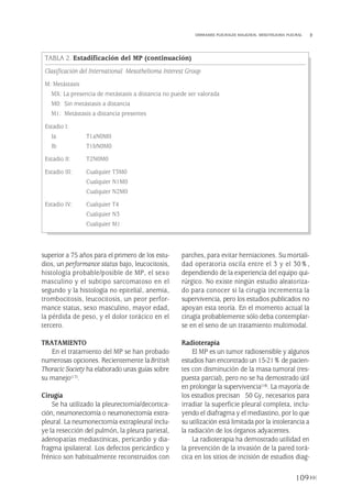 superior a 75 años para el primero de los estu-
dios, un performance status bajo, leucocitosis,
histología probable/posible de MP, el sexo
masculino y el subtipo sarcomatoso en el
segundo y la histología no epitelial, anemia,
trombocitosis, leucocitosis, un peor perfor-
mance status, sexo masculino, mayor edad,
la pérdida de peso, y el dolor torácico en el
tercero.
TRATAMIENTO
En el tratamiento del MP se han probado
numerosas opciones. Recientemente laBritish
Thoracic Society ha elaborado unas guías sobre
su manejo(17).
Cirugía
Se ha utilizado la pleurectomía/decortica-
ción, neumonectomía o neumonectomía extra-
pleural. La neumonectomía extrapleural inclu-
ye la resección del pulmón, la pleura parietal,
adenopatías mediastínicas, pericardio y dia-
fragma ipsilateral. Los defectos pericárdico y
frénico son habitualmente reconstruidos con
parches, para evitar herniaciones. Su mortali-
dad operatoria oscila entre el 3 y el 30%,
dependiendo de la experiencia del equipo qui-
rúrgico. No existe ningún estudio aleatoriza-
do para conocer si la cirugía incrementa la
supervivencia, pero los estudios publicados no
apoyan esta teoría. En el momento actual la
cirugía probablemente sólo deba contemplar-
se en el seno de un tratamiento multimodal.
Radioterapia
El MP es un tumor radiosensible y algunos
estudios han encontrado un 15-21% de pacien-
tes con disminución de la masa tumoral (res-
puesta parcial), pero no se ha demostrado útil
en prolongar la supervivencia(18). La mayoría de
los estudios precisan 50 Gy, necesarios para
irradiar la superficie pleural completa, inclu-
yendo el diafragma y el mediastino, por lo que
su utilización está limitada por la intolerancia a
la radiación de los órganos adyacentes.
La radioterapia ha demostrado utilidad en
la prevención de la invasión de la pared torá-
cica en los sitios de incisión de estudios diag-
109
DERRAMES PLEURALES MALIGNOS. MESOTELIOMA PLEURAL
TABLA 2. Estadificación del MP (continuación)
Clasificación del International Mesothelioma Interest Group
M: Metástasis
MX: La presencia de metástasis a distancia no puede ser valorada
M0: Sin metástasis a distancia
M1: Metástasis a distancia presentes
Estadio I:
Ia T1aN0M0
Ib T1bN0M0
Estadio II: T2N0M0
Estadio III: Cualquier T3M0
Cualquier N1M0
Cualquier N2M0
Estadio IV: Cualquier T4
Cualquier N3
Cualquier M1
Pleura 224p 9/7/13 10:23 Página 109
 