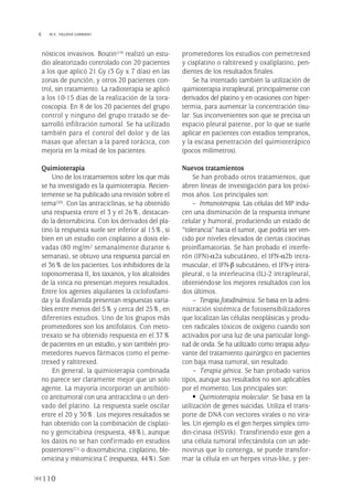 nósticos invasivos. Boutin(19) realizó un estu-
dio aleatorizado controlado con 20 pacientes
a los que aplicó 21 Gy (3 Gy x 7 días) en las
zonas de punción, y otros 20 pacientes con-
trol, sin tratamiento. La radioterapia se aplicó
a los 10-15 días de la realización de la tora-
coscopia. En 8 de los 20 pacientes del grupo
control y ninguno del grupo tratado se de-
sarrolló infiltración tumoral. Se ha utilizado
también para el control del dolor y de las
masas que afectan a la pared torácica, con
mejoría en la mitad de los pacientes.
Quimioterapia
Uno de los tratamientos sobre los que más
se ha investigado es la quimioterapia. Recien-
temente se ha publicado una revisión sobre el
tema(20). Con las antraciclinas, se ha obtenido
una respuesta entre el 3 y el 26%, destacan-
do la detorrubicina. Con los derivados del pla-
tino la respuesta suele ser inferior al 15%, si
bien en un estudio con cisplatino a dosis ele-
vadas (80 mg/m2 semanalmente durante 6
semanas), se obtuvo una respuesta parcial en
el 36% de los pacientes. Los inhibidores de la
topoisomerasa II, los taxanos, y los alcaloides
de la vinca no presentan mejores resultados.
Entre los agentes alquilantes la ciclofosfami-
da y la ifosfamida presentan respuestas varia-
bles entre menos del 5% y cerca del 25%, en
diferentes estudios. Uno de los grupos más
prometedores son los antifolatos. Con meto-
trexato se ha obtenido respuesta en el 37%
de pacientes en un estudio, y son también pro-
metedores nuevos fármacos como el peme-
trexed y raltitrexed.
En general, la quimioterapia combinada
no parece ser claramente mejor que un solo
agente. La mayoría incorporan un antibióti-
co antitumoral con una antraciclina o un deri-
vado del platino. La respuesta suele oscilar
entre el 20 y 30%. Los mejores resultados se
han obtenido con la combinación de cisplati-
no y gemcitabina (respuesta, 48%), aunque
los datos no se han confirmado en estudios
posteriores(21) o doxorrubicina, cisplatino, ble-
omicina y mitomicina C (respuesta, 44%). Son
prometedores los estudios con pemetrexed
y cisplatino o raltitrexed y oxaliplatino, pen-
dientes de los resultados finales.
Se ha intentado también la utilización de
quimioterapia intrapleural, principalmente con
derivados del platino y en ocasiones con hiper-
termia, para aumentar la concentración tisu-
lar. Sus inconvenientes son que se precisa un
espacio pleural patente, por lo que se suele
aplicar en pacientes con estadios tempranos,
y la escasa penetración del quimioterápico
(pocos milímetros).
Nuevos tratamientos
Se han probado otros tratamientos, que
abren líneas de investigación para los próxi-
mos años. Los principales son:
– Inmunoterapia. Las células del MP indu-
cen una disminución de la respuesta inmune
celular y humoral, produciendo un estado de
“tolerancia” hacia el tumor, que podría ser ven-
cido por niveles elevados de ciertas citocinas
proinflamatorias. Se han probado el interfe-
rón (IFN)-α2a subcutáneo, el IFN-α2b intra-
muscular, el IFN-β subcutáneo, el IFN-γ intra-
pleural, o la interleucina (IL)-2 intrapleural,
obteniéndose los mejores resultados con los
dos últimos.
– Terapia fotodinámica. Se basa en la admi-
nistración sistémica de fotosensibilizadores
que localizan las células neoplásicas y produ-
cen radicales tóxicos de oxígeno cuando son
activados por una luz de una particular longi-
tud de onda. Se ha utilizado como terapia adyu-
vante del tratamiento quirúrgico en pacientes
con baja masa tumoral, sin resultado.
– Terapia génica. Se han probado varios
tipos, aunque sus resultados no son aplicables
por el momento. Los principales son:
• Quimioterapia molecular. Se basa en la
utilización de genes suicidas. Utiliza el trans-
porte de DNA con vectores virales o no vira-
les. Un ejemplo es el gen herpes simplex timi-
din-cinasa (HSVtk). Transfiriendo este gen a
una célula tumoral infectándola con un ade-
novirus que lo contenga, se puede transfor-
mar la célula en un herpes virus-like, y per-
110
 M.V. VILLENA GARRIDO
Pleura 224p 9/7/13 10:23 Página 110
 