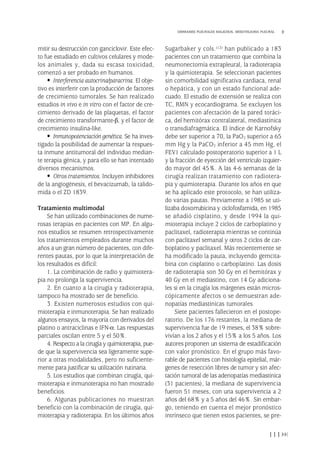 mitir su destrucción con ganciclovir. Este efec-
to fue estudiado en cultivos celulares y mode-
los animales y, dada su escasa toxicidad,
comenzó a ser probado en humanos.
• Interferencia autocrina/paracrina. El obje-
tivo es interferir con la producción de factores
de crecimiento tumorales. Se han realizado
estudios in vivo e in vitro con el factor de cre-
cimiento derivado de las plaquetas, el factor
de crecimiento transformante-β, y el factor de
crecimiento insulina-like.
• Inmunopotenciación genética. Se ha inves-
tigado la posibilidad de aumentar la respues-
ta inmune antitumoral del individuo median-
te terapia génica, y para ello se han intentado
diversos mecanismos.
• Otros tratamientos. Incluyen inhibidores
de la angiogénesis, el bevacizumab, la talido-
mida o el ZD 1839.
Tratamiento multimodal
Se han utilizado combinaciones de nume-
rosas terapias en pacientes con MP. En algu-
nos estudios se resumen retrospectivamente
los tratamientos empleados durante muchos
años a un gran número de pacientes, con dife-
rentes pautas, por lo que la interpretación de
los resultados es difícil:
1. La combinación de radio y quimiotera-
pia no prolonga la supervivencia.
2. En cuanto a la cirugía y radioterapia,
tampoco ha mostrado ser de beneficio.
3. Existen numerosos estudios con qui-
mioterapia e inmunoterapia. Se han realizado
algunos ensayos, la mayoría con derivados del
platino o antraciclinas e IFN-α. Las respuestas
parciales oscilan entre 5 y el 50%.
4. Respecto a la cirugía y quimioterapia, pue-
de que la supervivencia sea ligeramente supe-
rior a otras modalidades, pero no suficiente-
mente para justificar su utilización rutinaria.
5. Los estudios que combinan cirugía, qui-
mioterapia e inmunoterapia no han mostrado
beneficios.
6. Algunas publicaciones no muestran
beneficio con la combinación de cirugía, qui-
mioterapia y radioterapia. En los últimos años
Sugarbaker y cols.(12) han publicado a 183
pacientes con un tratamiento que combina la
neumonectomía extrapleural, la radioterapia
y la quimioterapia. Se seleccionan pacientes
sin comorbilidad significativa cardiaca, renal
o hepática, y con un estado funcional ade-
cuado. El estudio de extensión se realiza con
TC, RMN y ecocardiograma. Se excluyen los
pacientes con afectación de la pared toráci-
ca, del hemitórax contralateral, mediastínica
o transdiafragmática. El índice de Karnofsky
debe ser superior a 70, la PaO2 superior a 65
mm Hg y la PaCO2 inferior a 45 mm Hg, el
FEV1 calculado postoperatorio superior a 1 L
y la fracción de eyección del ventrículo izquier-
do mayor del 45%. A las 4-6 semanas de la
cirugía realizan tratamiento con radiotera-
pia y quimioterapia. Durante los años en que
se ha aplicado este protocolo, se han utiliza-
do varias pautas. Previamente a 1985 se uti-
lizaba doxorrubicina y ciclofosfamida, en 1985
se añadió cisplatino, y desde 1994 la qui-
mioterapia incluye 2 ciclos de carboplatino y
paclitaxel, radioterapia mientras se continúa
con paclitaxel semanal y otros 2 ciclos de car-
boplatino y paclitaxel. Más recientemente se
ha modificado la pauta, incluyendo gemcita-
bina con cisplatino o carboplatino. Las dosis
de radioterapia son 30 Gy en el hemitórax y
40 Gy en el mediastino, con 14 Gy adiciona-
les si en la cirugía los márgenes están micros-
cópicamente afectos o se demuestran ade-
nopatías mediastínicas tumorales.
Siete pacientes fallecieron en el postope-
ratorio. De los 176 restantes, la mediana de
supervivencia fue de 19 meses, el 38% sobre-
vivían a los 2 años y el 15% a los 5 años. Los
autores proponen un sistema de estadificación
con valor pronóstico. En el grupo más favo-
rable de pacientes con histología epitelial, már-
genes de resección libres de tumor y sin afec-
tación tumoral de las adenopatías mediastínica
(31 pacientes), la mediana de supervivencia
fueron 51 meses, con una supervivencia a 2
años del 68% y a 5 años del 46%. Sin embar-
go, teniendo en cuenta el mejor pronóstico
intrínseco que tienen estos pacientes, se pre-
111
DERRAMES PLEURALES MALIGNOS. MESOTELIOMA PLEURAL
Pleura 224p 9/7/13 10:23 Página 111
 