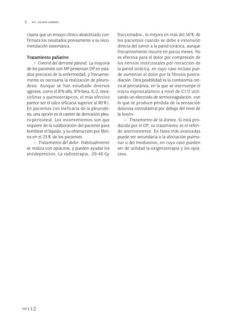 cisaría que un ensayo clínico aleatorizado con-
firmara los resultados previamente a su reco-
mendación sistemática.
Tratamiento paliativo
– Control del derrame pleural. La mayoría
de los pacientes con MP presentan DP en esta-
dios precoces de la enfermedad, y frecuente-
mente es necesaria la realización de pleuro-
desis. Aunque se han estudiado diversos
agentes, como el IFN-alfa, IFN-beta, IL-2, tetra-
ciclinas o quimioterápicos, el más efectivo
parece ser el talco (eficacia superior al 80%).
En pacientes con ineficacia de la pleurode-
sis, una opción es el catéter de derivación pleu-
ro-peritoneal. Los inconvenientes son que
requiere de la colaboración del paciente para
bombear el líquido, y su obstrucción por fibri-
na en el 25% de los pacientes.
– Tratamiento del dolor. Habitualmente
se realiza con opiáceos, y pueden ayudar los
antidepresivos. La radioterapia, -20-40 Gy
fraccionados-, lo mejora en más del 50% de
los pacientes cuando se debe a extensión
directa del tumor a la pared torácica, aunque
frecuentemente recurre en pocos meses. No
es efectiva para el dolor por compresión de
los nervios intercostales por retracción de
la pared torácica, en cuyo caso incluso pue-
de aumentar el dolor por la fibrosis postra-
diación. Otra posibilidad es la cordotomía cer-
vical percutánea, en la que se interrumpe el
tracto espinotalámico a nivel de C1/2 utili-
zando un electrodo de termocoagulación, con
lo que se produce pérdida de la sensación
dolorosa contralateral por debajo del nivel de
la lesión.
– Tratamiento de la disnea. Si está pro-
ducida por el DP, su tratamiento es el referi-
do anteriormente. En fases más avanzadas
puede ser secundaria a la afectación pulmo-
nar o del mediastino, en cuyo caso pueden
ser de utilidad la oxigenoterapia y los opiá-
ceos.
112
 M.V. VILLENA GARRIDO
Pleura 224p 9/7/13 10:23 Página 112
 