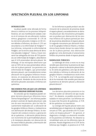 INTRODUCCIÓN
La pleura puede verse afectada de forma
directa o indirecta en los procesos linfoproli-
ferativos, ser una manifestación aislada o dar-
se en el contexto de una afectación multisis-
témica, ganglionar o extranodal. El 12% de
los derrames pleurales malignos en EE.UU.
son debidos a linfomas y de estos el 12% son
secundarios a la enfermedad de Hodgkin(1,2).
Los linfomas, incluyendo la enfermedad de
Hodgkin, son la tercera causa directa de derra-
mes pleurales malignos(3). Vietra y Craver revi-
saron las radiografías de tórax de 355 pacien-
tes con enfermedad de Hodgkin y describieron
que el 16% presentaban derrame pleural. Sin
embargo, en las necropsias observaron que
casi un 30% de los casos presentaban afecta-
ción de la pleura parietal. Los pacientes con
enfermedad de Hodgkin, que presentaban
derrame pleural, casi invariablemente tenían
afectación de los ganglios linfáticos intrato-
rácicos, en ocasiones sin afectación micros-
cópica pleural. Alrededor de dos tercios de los
derrames pleurales asociados a linfomas son
quilotórax.
MECANISMOS POR LOS QUE LOS LINFOMAS
PUEDEN ORIGINAR DERRAME PLEURAL
Es conocido que las neoplasias pueden ori-
ginar derrame pleural por diferentes meca-
nismos fisiopatológicos(3); los linfomas pueden
producir acúmulo de líquido pleural por cada
uno de esos mecanismos, pero los más fre-
cuentemente implicados son: a) afectación de
los ganglios linfáticos hiliares y mediastínicos
con disminución del drenaje linfático; b) inte-
rrupción del conducto torácico y generación
de un quilotórax; c) afectación pleural directa
con incremento de la permeabilidad pleural;
y d) metástasis pleurales con obstrucción de
los vasos linfáticos pleurales y disminución del
aclaramiento linfático.
En los linfomas se puede producir una dis-
minución de la aclaración de proteínas desde
el espacio pleural y secundariamente un derra-
me pleural por dos mecanismos principales:
uno se produce por obstrucción de los esto-
mas linfáticos de la pleura parietal por don-
de las proteínas abandonan el espacio pleural.
Un segundo mecanismo por afectación direc-
ta de los ganglios linfáticos hiliares y medias-
tínicos hacia donde drenan los vasos linfáti-
cos de la pleura parietal; esta obstrucción
ganglionar vería disminuido el aclaramiento
linfático de proteínas desde el espacio pleural.
RADIOLOGÍA TORÁCICA
La radiología de tórax a veces no es muy
sensible para determinar la presencia de líqui-
do pleural o valorar la afectación pleural direc-
ta. En series de quilotórax u otro tipo de derra-
mes debidos a linfomas la afectación de los
ganglios hiliares o mediastínicos osciló entre
23 y 71%. La tomografía axial computariza-
da se ha mostrado más sensible para detectar
la presencia de derrame pleural y afectación
pleural directa(4).
DIAGNÓSTICO
Los derrames pleurales presentes en los
linfomas suelen ser derrames de tipo exuda-
tivo(3). No obstante, es posible encontrar tra-
sudados en estos pacientes. Los linfomas son
la causa más frecuente de quilotórax, el 75%
de los quilotórax no traumáticos.
La citología del líquido pleural tiene una
sensibilidad para el diagnóstico de malignidad
cercano al 70%, que asciende al 81% al aso-
ciarla con biopsia pleural(5,6). En general, el
diagnóstico citológico es altamente rentable
en los pacientes con linfomas. No obstante su
rentabilidad varía con los diferentes tipos de
procesos. Resulta diagnóstica en el 25% de los
linfomas tipo Hodgkin, es positiva en el 75%
113
AFECTACIÓN PLEURAL EN LOS LINFOMAS
Pleura 224p 9/7/13 10:23 Página 113
 