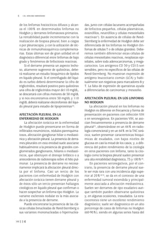 de los linfomas histiocíticos difusos y alcan-
za el 100% en determinados linfomas no
Hodgkin y derrames linfomatosos primarios.
La rentabilidad puede incrementarse con la
realización de biopsia pleural, bien a ciegas
o por pleuroscopia, y con la utilización de téc-
nicas de inmunohistoquímica complementa-
rias. Estas últimas son de gran utilidad en el
diagnóstico diferencial entre linfomas de bajo
grado y fenómenos de linfocitosis reactivas.
Si el derrame presenta un aspecto lecho-
so, altamente sugerente de quilotórax, debe-
rá realizarse un estudio bioquímico de lípidos
en líquido pleural. Si el centrifugado del líqui-
do es turbio deberá determinarse la cifra de
triglicéridos, resultará positivo para quilotórax
una cifra de triglicéridos mayor de110 mg/dL,
se descartará con cifras menores de 50 mg/dL
y si nos encontramos entre 50 mg/dL y 110
mg/dL deberá realizarse electroforesis del líqui-
do pleural para estudio de lipoproteínas(3).
AFECTACIÓN PLEURAL EN LA
ENFERMEDAD DE HODGKIN
La afectación torácica en la enfermedad
de Hodgkin puede presentarse en forma de
infiltrados neumónicos, nódulos parenquima-
tosos, afectación ganglionar hiliar o mediastí-
nica y afectación pleural. La presencia de derra-
mes pleurales en esta entidad suele asociarse
habitualmente a la presencia de grandes con-
glomerados ganglionares, hiliares o mediastí-
nicos, que obstruyen el drenaje linfático o a
antecedentes de radioterapia sobre el hilio pul-
monar. La presencia de derrame no necesa-
riamente implicará la afectación pleural direc-
ta por el linfoma. Casi un tercio de los
pacientes con enfermedad de Hodgkin con
afectación torácica tienen derrame pleural y
de éstos sólo un tercio presentan hallazgos
citológicos en líquido pleural que confirman o
hacen sospechar un linfoma tipo Hodgkin. La
variante esclerosis nodular es la más asocia-
da a la presencia de derrame.
Puede encontrarse la presencia de las clá-
sicas células binucleadas de Reed-Sternberg o
sus variantes mononucleadas o hipernuclea-
das, junto con células lacunares acompañadas
de linfocitos pequeños, células plasmáticas,
eosinófilos, neutrófilos y células mesoteliales
reactivas(1). En ausencia de células de Reed-
Sternberg la enfermedad de Hodgkin debe ser
diferenciada de los linfomas no Hodgkin (lin-
fomas de células T o de células grandes). Debe-
remos también diferenciar estas células de
células mesoteliales reactivas, neoplasias epi-
teliales, sobre todo adenocarcinomas, y mega-
cariocitos. Los antígenos CD 30 y CD15 son
sensibles, pero no específicos de las células de
Reed-Sternberg. No muestran expresión de
antígeno leucocitario común (LCA) y habi-
tualmente son negativas para marcadores B y
T. La falta de expresión de queratinas ayuda
a diferenciarlas de carcinomas y mesotelio.
AFECTACIÓN PLEURAL EN LOS LINFOMAS
NO HODGKIN
La afectación pleural en los linfomas no
Hodgkin es diferente en frecuencia y forma de
presentación en pacientes con infección VIH
o en seronegativos. En pacientes VIH, se aso-
cian frecuentemente a presencia de derrame
pleural(7), observándose en un 44% en radio-
logía convencional y en un 64% en la TAC torá-
cica; suelen presentar características bioquí-
micas de exudados, con bajos niveles de
glucosa en casi la mitad de los casos; y, a dife-
rencia del pobre rendimiento de la citología
en otros pacientes con linfoma, tanto la cito-
logía como la biopsia pleural suelen presentar
una alta rentabilidad diagnóstica, 75 y 100%(4).
En pacientes seronegativos, por el con-
trario, la presencia de derrame pleural sue-
le ser más rara con una incidencia algo supe-
rior al 20%(8,9); se da en el contexto de una
enfermedad tumoral extendida y principal-
mente asociada a afectación mediastínica.
Suelen ser derrames de tipo exudativo aun-
que también pueden observarse quilotórax
y, en algunas ocasiones, trasudados. La tora-
cocentesis tiene un excelente rendimiento
diagnóstico; suele ser diagnostica en un alto
porcentaje de casos de linfomas no Hodgkin
(60-90%), siendo en algunas series hasta del
114
 I.M. SÁNCHEZ HERNÁNDEZ
Pleura 224p 9/7/13 10:23 Página 114
 