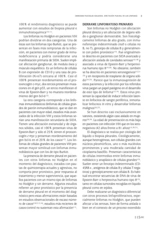 100% el rendimiento diagnóstico se puede
aumentar con estudios de biopsia pleural e
inmunohistoquímica(10,11).
Los linfomas no Hodgkin en pacientes VIH
podrían dividirse en dos categorías. Una de
éstas son los linfomas tipo Burkitt, que se pre-
sentan en fases más tempranas de la infec-
ción, en pacientes con menor grado de inmu-
nodeficiencia y podría considerarse una
manifestación primaria de SIDA. Suelen impli-
car afectación ganglionar, de medula ósea y
músculo esquelético. Es un linfoma de células
B con expresión de CD10 y una tasa de pro-
liferación (Ki-67) cercana al 100%. Casi el
100% presentan reordenamiento en el pro-
tooncogén c-myc, dos tercios presentan muta-
ciones en el gen p53, un tercio manifiestan el
virus de Epstein-Barr y no muestra reordena-
miento del gen bcl-6(12).
La otra categoría corresponde a los linfo-
mas inmunoblásticos (linfomas de células gran-
des de patrón inmunoblástico), que se dan en
pacientes con mayor edad, estadios más avan-
zados de la infección VIH y estos linfomas se-
rían una manifestación secundaria de SIDA.
Tienen una afectación extranodal y de órga-
nos sólidos, casi el 100% presentan virus de
Epstein-Barr y sólo el 25% tienen el protoon-
cogén c-myc y presentan reordenamiento del
gen bcl-6 en el 20% de los casos(12). Los lin-
fomas de células grandes de pacientes VIH pre-
sentan mayor similitud con linfomas inmu-
noblásticos que con los de tipo Burkitt.
La presencia de derrame pleural en pacien-
tes con otros linfomas no Hodgkin en el
momento del diagnóstico, tratados con pau-
tas de quimioterapia actuales y agresivas, no
comporta peor pronóstico, peor respuesta al
tratamiento y menor supervivencia, que aque-
llos pacientes con un mismo tipo de linfomas
no Hodgkin y sin derrame. Algunos estudios
refieren un peor pronóstico por la presencia
de derrame pleural en el momento del diag-
nóstico pero estas afirmaciones están basadas
en estudios observacionales de escaso núme-
ro de casos(2,8,9,13,14); estudios más recientes de
casos-control no sustentan esta afirmación(11).
DERRAME LINFOMATOSO PRIMARIO
Son linfomas no Hodgkin con afectación
pleural directa y sin afectación de órgano sóli-
do o ganglionar demostrable. Son histológi-
camente linfomas de alto grado, con inmu-
nofenotipo indeterminado (null o células no
B, no T), genotipo de células B y generalmen-
te con pobre pronóstico(15). Fue originalmen-
te descrito en pacientes con SIDA avanzado y
afectación aislada de cavidades serosas(16-18) y
asociado a virus de Epstein-Barr y herpersvi-
rus humano tipo 8(19,20). No obstante, también
se ha descrito en pacientes seronegativos(15,21-
23) y en receptores de trasplante de órgano sóli-
do(24,25). Parece que la inmunosupresión de
estos pacientes y la infección por los referidos
virus juegan un papel patógeno en el desarrollo
de este tipo de linfoma(15,19). Estos virus pre-
sentan la capacidad de inducir infección laten-
te en linfocitos de sangre periférica, inmorta-
lizar linfocitos in vitro y desarrollar linfomas
malignos(26,27).
Se han descrito casi exclusivamente en
varones, existiendo algún caso aislado en muje-
res(28,29). La edad de presentación es más baja
en pacientes con infección VIH que en los sero-
negativos (42 años frente a 81 años)(15,30,31).
El diagnóstico se realiza por citología del
líquido o biopsia pleurales. Citológicamente,
aunque heterogéneas, son células grandes con
núcleos pleomórficos, uno o más nucléolos
prominentes y una moderada cantidad de
citoplasma basófilo. Presentan características
de células intermedias entre linfomas inmu-
noblástico y anaplásico de células grandes(15).
Suelen tener un fenotipo indeterminado (CD-
45RB+, antígenos de células B y células T nega-
tivos) y genotípicamente son células B. Es habi-
tual encontrar secuencias de DNA de virus de
Epstein-Barr o herpesvirus humano tipo 8(15),
tanto en células tumorales recogidas en líquido
pleural como en tejidos.
Debe realizarse un diagnóstico diferencial
con otros procesos linfoproliferativos, espe-
cialmente linfomas no Hodgkin, que pueden
afectar a las serosas, bien de forma aislada o
bien en el contexto de un proceso extendido
115
DERRAMES PLEURALES MALIGNOS. AFECTACIÓN PLEURAL EN LOS LINFOMAS
Pleura 224p 9/7/13 10:23 Página 115
 
