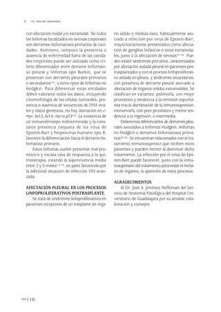con afectación nodal y/o extranodal. No todos
los linfomas localizados en serosas corporales
son derrames linfomatosos primarios de cavi-
dades. Asimismo, tampoco la presencia o
ausencia de enfermedad fuera de las cavida-
des corporales puede ser utilizada como cri-
terio diferenciador entre derrame linfomato-
so pleural y linfomas tipo Burkitt, que se
presentan con derrames pleurales primarios
o secundarios(15), u otros tipos de linfomas no
Hodgkin. Para diferenciar estas entidades
deben valorarse todos los datos, incluyendo
citomorfología de las células tumorales, pre-
sencia o ausencia de secuencias de DNA vira-
les y datos genéticos, no hay alteración en c-
myc, bcl-2, bcl-6, ras ni p53(15). La existencia de
un inmunofenotipo indeterminado y la cons-
tante presencia conjunta de los virus de
Epstein-Barr y herpesvirus humano tipo 8,
favorece la diferenciación hacia el derrame lin-
fomatoso primario.
Estos linfomas suelen presentar mal pro-
nóstico y escasa tasa de respuesta a la qui-
mioterapia, estando la supervivencia media
entre 2 y 5 meses(15,19), en parte favorecido por
la adicional situación de infección VIH avan-
zada.
AFECTACIÓN PLEURAL EN LOS PROCESOS
LINFOPROLIFERATIVOS POSTRASPLANTE
Se trata de síndromes linfoproliferativos en
pacientes receptores de un trasplante de órga-
no sólido o médula ósea, habitualmente aso-
ciado a infección por virus de Epstein-Barr,
mayoritariamente presentados como afecta-
ción de ganglios linfáticos o sitios extranoda-
les, junto a la afectación de serosas(31,32). Pue-
den existir síndromes primarios, caracterizados
por afectación aislada pleural en pacientes pos-
trasplantados y con el proceso linfoproliferati-
vo aislado en pleura, y síndromes secundarios,
con presencia de derrame pleural asociado a
afectación de órganos sólidos extranodales. Se
clasifican en variantes: polimorfa, con mejor
pronóstico y tendencia a la remisión espontá-
nea tras la disminución de la inmunosupresión;
monomorfa, con peor pronóstico y menor ten-
dencia a la regresión; o intermedia.
Deberemos diferenciarlos de derrames pleu-
rales asociados a linfomas Hodgkin, linfomas
no Hodgkin o derrames linfomatosos prima-
rios(24,25). Se encuentran relacionados con el tra-
tamiento inmunosupresor que reciben estos
pacientes y pueden remitir al disminuir dicho
tratamiento. La infección por el virus de Eps-
tein-Barr puede favorecer, junto con la inmu-
nosupresión del tratamiento para evitar el recha-
zo de órganos, la aparición de estos procesos.
AGRADECIMIENTOS
Al Dr. José A. Jiménez Heffernan del Ser-
vicio de Anatomía Patológica del Hospital Uni-
versitario de Guadalajara por su amable cola-
boración y consejos.
116
 I.M. SÁNCHEZ HERNÁNDEZ
Pleura 224p 9/7/13 10:23 Página 116
 
