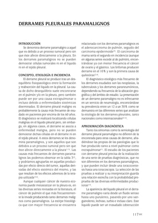 117
INTRODUCCIÓN
Se denomina derrame paramaligno a aquel
que es debido a un proceso tumoral pero sin
que éste afecte directamente a la pleura. En
los derrames paramalignos no se pueden
demostrar células tumorales ni en el líquido
ni en el tejido pleural.
CONCEPTO, ETIOLOGÍA E INCIDENCIA
El derrame pleural se produce tras un des-
equilibrio fisiopatológico entre la formación
y reabsorción del líquido en la pleural. La cau-
sa de dicho desequilibrio suele encontrarse
en el pulmón y/o en la pleura, pero también
puede ser por una causa extrapulmonar o
incluso debido a enfermedades sistémicas
diseminadas. El derrame pleural maligno es
probablemente la causa más frecuente de exu-
dado en pacientes por encima de los 60 años.
El diagnóstico se realizará localizando células
malignas en el líquido pleural pero, sin embar-
go, en algunos casos, el derrame se asocia a
enfermedad maligna, pero no se pueden
demostrar dichas células en el derrame ni en
el tejido pleural. A estos derrames se les deno-
mina paramalignos, y son aquellos que son
debidos a un proceso tumoral pero sin que
éste afecte directamente a la pleura(1-3). Las
causas más frecuentes de derrames parama-
lignos las podemos observar en la tabla 3(2),
y podríamos agruparlas en aquellas produci-
das por efecto directo del tumor, aquellas deri-
vadas del efecto sistémico del mismo, y las
que resultan de los efectos adversos de la tera-
pia utilizada(3,4).
Aunque cualquier cáncer de nuestra eco-
nomía puede metastatizar en la pleura es, en
las diversas series revisadas en la literatura, el
cáncer de pulmón el que más frecuentemen-
te la invade produciendo tanto derrames malig-
nos como paramalignos. La estirpe histológi-
ca que con mayor frecuencia se encuentra
relacionada con los derrames paramalignos es
el adenocarcinoma de pulmón, seguido del
carcinoma epidermoide(3). El carcinoma de
mama sería el segundo en incidencia (aunque
en algunas series excede al de pulmón), encon-
trándose ya con menor frecuencia el cáncer
de ovario y el gástrico. Los linfomas producen
derrame en el 10% y son la primera causa de
quilotórax(2,4).
El diagnóstico etiológico más frecuente de
los derrames exudados son las neoplasias, la
tuberculosis y los derrames paraneumónicos,
dependiendo su frecuencia de la ubicación geo-
gráfica y del ámbito de estudio. La presentación
de un derrame paramaligno no es infrecuente
en un servicio de neumología, encontrándose
su prevalencia entre un 12 a un 30% como se
demuestra en las diferentes series que analizan
la etiología de los derrames pleurales, tanto
nacionales como internacionales(5-12).
APROXIMACIÓN DIAGNÓSTICA
Tanto los síntomas como la semiología del
derrame pleural paramaligno no difieren de la
encontrada para otras causas de derrame, aña-
diéndose las propias de las patologías que lo
han producido tanto a nivel pulmonar como
extrapulmonar(1). El estudio de los pacientes
con derrame pleural precisa de la realización
de una serie de pruebas diagnósticas, que no
son diferentes en los derrames paramalignos,
y que pueden incluir desde una toracocente-
sis hasta una toracoscopia. La selección de las
pruebas a realizar y su interpretación guarda
una relación estrecha con la probabilidad pre-
prueba de las diversas enfermedades produc-
toras(13).
La apariencia del líquido pleural en el derra-
me paramaligno varía desde un fluido seroso
hasta uno purulento, pasando por uno san-
guinolento, lechoso, turbio e incluso claro. Este
líquido puede ser un trasudado (obstrucción
DERRAMES PLEURALES PARAMALIGNOS
Pleura 224p 9/7/13 10:23 Página 117
 