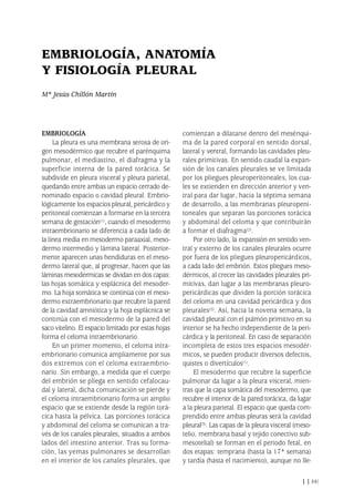 EMBRIOLOGÍA
La pleura es una membrana serosa de ori-
gen mesodérmico que recubre el parénquima
pulmonar, el mediastino, el diafragma y la
superficie interna de la pared torácica. Se
subdivide en pleura visceral y pleura parietal,
quedando entre ambas un espacio cerrado de-
nominado espacio o cavidad pleural. Embrio-
lógicamente los espacios pleural, pericárdico y
peritoneal comienzan a formarse en la tercera
semana de gestación(1), cuando el mesodermo
intraembrionario se diferencia a cada lado de
la línea media en mesodermo paraaxial, meso-
dermo intermedio y lámina lateral. Posterior-
mente aparecen unas hendiduras en el meso-
dermo lateral que, al progresar, hacen que las
láminas mesodérmicas se dividan en dos capas:
las hojas somática y esplácnica del mesoder-
mo. La hoja somática se continúa con el meso-
dermo extraembrionario que recubre la pared
de la cavidad amniótica y la hoja esplácnica se
continúa con el mesodermo de la pared del
saco vitelino. El espacio limitado por estas hojas
forma el celoma intraembrionario.
En un primer momento, el celoma intra-
embrionario comunica ampliamente por sus
dos extremos con el celoma extraembrio-
nario. Sin embargo, a medida que el cuerpo
del embrión se pliega en sentido cefalocau-
dal y lateral, dicha comunicación se pierde y
el celoma intraembrionario forma un amplio
espacio que se extiende desde la región torá-
cica hasta la pélvica. Las porciones torácica
y abdominal del celoma se comunican a tra-
vés de los canales pleurales, situados a ambos
lados del intestino anterior. Tras su forma-
ción, las yemas pulmonares se desarrollan
en el interior de los canales pleurales, que
comienzan a dilatarse dentro del mesénqui-
ma de la pared corporal en sentido dorsal,
lateral y ventral, formando las cavidades pleu-
rales primitivas. En sentido caudal la expan-
sión de los canales pleurales se ve limitada
por los pliegues pleuroperitoneales, los cua-
les se extienden en dirección anterior y ven-
tral para dar lugar, hacia la séptima semana
de desarrollo, a las membranas pleuropeni-
toneales que separan las porciones torácica
y abdominal del celoma y que contribuirán
a formar el diafragma(2).
Por otro lado, la expansión en sentido ven-
tral y externo de los canales pleurales ocurre
por fuera de los pliegues pleuropericárdicos,
a cada lado del embrión. Estos pliegues meso-
dérmicos, al crecer las cavidades pleurales pri-
mitivas, dan lugar a las membranas pleuro-
pericárdicas que dividen la porción torácica
del celoma en una cavidad pericárdica y dos
pleurales(2). Así, hacia la novena semana, la
cavidad pleural con el pulmón primitivo en su
interior se ha hecho independiente de la peri-
cárdica y la peritoneal. En caso de separación
incompleta de estos tres espacios mesodér-
micos, se pueden producir diversos defectos,
quistes o divertículos(1).
El mesodermo que recubre la superficie
pulmonar da lugar a la pleura visceral, mien-
tras que la capa somática del mesodermo, que
recubre el interior de la pared torácica, da lugar
a la pleura parietal. El espacio que queda com-
prendido entre ambas pleuras será la cavidad
pleural(3). Las capas de la pleura visceral (meso-
telio, membrana basal y tejido conectivo sub-
mesotelial) se forman en el periodo fetal, en
dos etapas: temprana (hasta la 17ª semana)
y tardía (hasta el nacimiento), aunque no lle-
11
EMBRIOLOGÍA, ANATOMÍA
Y FISIOLOGÍA PLEURAL
Mª Jesús Chillón Martín
Pleura 224p 9/7/13 10:22 Página 11
 