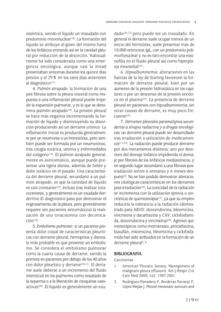 sistémica, siendo el líquido un trasudado con
predominio mononuclear(18). La formación del
líquido se atribuye al goteo del mismo fuera
de los linfáticos entrando así en la cavidad pleu-
ral por reducción de la absorción. Habitual-
mente ha sido considerada como una emer-
gencia oncológica, aunque casi la mitad
presentaban síntomas durante los quince días
previos y el 29% en los siete días anteriores
al diagnóstico(17).
4. Pulmón atrapado: la formación de una
piel fibrosa sobre la pleura visceral como res-
puesta a una inflamación pleural puede impe-
dir la expansión pulmonar, y es lo que se deno-
mina pulmón atrapado(10). La presión pleural
se hace más negativa incrementando la for-
mación de líquido y disminuyendo su absor-
ción produciendo así un derrame crónico. La
inflamación inicial es producida generalmen-
te por un neumonía o un hemotórax, pero tam-
bién puede ser formada por un neumotórax,
tras cirugía torácica, uremia y enfermedades
del colágeno(10). El pulmón atrapado general-
mente es asintomático, aunque puede pre-
sentar una ligera disnea, además de fiebre y
dolor torácico en el pasado. Una característi-
ca del derrame pleural, secundario a un pul-
món atrapado, es que la cantidad de líquido
es casi constante(19), incluso tras realizar tora-
cocentesis, y generalmente es un exudado bor-
derline.El diagnóstico pasa por demostrar el
engrosamiento de la pleura, pero generalmente
requiere (en pacientes sintomáticos) la reali-
zación de una toracotomía con decortica-
ción(10).
5. Embolismo pulmonar: si un paciente pre-
senta dolor costal de características pleuríti-
cas con derrame pleural, hemoptisis y disnea,
lo más probable es que presente un embolis-
mo. Se considera el embolismo pulmonar
como la cuarta causa de derrame, siendo la
primera en pacientes por debajo de los 40 años
con dolor pleurítico y derrame(20,21). El derra-
me suele deberse a un incremento del fluido
intersticial en los pulmones como resultado de
la isquemia o a la liberación de citoquinas vaso-
activas(20). El líquido es generalmente un exu-
dado(20,22) pero puede ser un trasudado. En
general el derrame suele ocupar menos de un
tercio del hemitórax, suele presentar más de
10.000 eritrocitos /µL, con un predominio poli-
morfonuclear y no es raro encontrar una eosi-
nofilia en el fluido pleural así como hiperpla-
sia mesotelial(22).
6. Hipoalbuminemia: alteraciones en las
fuerzas de la ley de Starling favorecen la for-
mación de derrame pleural, bien por un
aumento de la presión hidrostática en los capi-
lares o por un descenso de la presión oncóti-
ca en el plasma(23). La presencia de derrame
pleural en pacientes con hipoalbuminemia, sin
otras causas de derrame, es muy poco fre-
cuente(23).
7. Derrames pleurales paramalignos secun-
darios a terapia radiactiva y a drogas oncológi-
cas: un derrame pleural puede ser desarrollado
tras irradiación o utilización de medicamen-
tos(1,3,24). La radiación puede producir derrame
por dos mecanismos distintos: uno por dete-
rioro del drenaje linfático impidiendo el drena-
je por fibrosis de los linfáticos mediastínicos, y
en segundo lugar secundario a una fibrosis pos-
tradiación (entre 6 semanas y 6 meses des-
pués)(3). No se han podido demostrar alteracio-
nes citológicas características en los derrames
post-irradiación(25). La toxicidad de la radiación
se incrementa con la utilización (previa o sin-
crónica) de quimioterapia(17), ya que su empleo
reduciría la tolerancia a la radiación (demos-
trado para ABVD: doxorrubicina, bleomicina,
vincristina y dacarbazina y CAV: ciclofosfami-
da, doxorrubicina y vincristina)(26). Agentes qui-
mioterápicos como metrotexato, procarbazina,
busulfán, mitomicina, bleomicina y ciclofosfa-
mida han sido atribuidos en la formación de un
derrame pleural(1,3).
BIBLIOGRAFÍA
Carcinomas
1. American Thoracic Society. Manegement of
malignant pleura effusions. Am J Respir Crit
Care Med 2000; 162: 1987-2001.
2. Rodríguez-Panadero F, Borderas Naranjo F,
López-Mejías J. Pleural metastatic tumours and
119
DERRAMES PLEURALES MALIGNOS. DERRAMES PLEURALES PARAMALIGNOS
Pleura 224p 9/7/13 10:23 Página 119
 