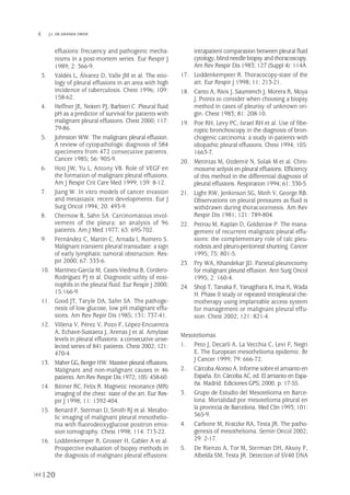 120
 J.I. DE GRANDA ORIVE
effusions: frecuency and pathogenic mecha-
nisms in a post-mortem series. Eur Respir J
1989; 2: 366-9.
3. Valdés L, Álvarez D, Valle JM et al. The etio-
logy of pleural effusions in an area with high
incidence of tuberculosis. Chest 1996; 109:
158-62.
4. Heffner JE, Neitert PJ, Barbieri C. Pleural fluid
pH as a predictor of survival for patients with
malignant pleural effusions. Chest 2000; 117:
79-86.
5. Johnston WW. The malignant pleural effusion.
A review of cytopathologic diagnosis of 584
specimens from 472 consecutive patients.
Cancer 1985; 56: 905-9.
6. Hott JW, Yu L, Antony VB. Role of VEGF en
the formation of malignant pleural effusions.
Am J Respir Crit Care Med 1999; 159: 8-12.
7. Jiang W. In vitro models of cancer invasion
and metastasis: recent developments. Eur J
Surg Oncol 1994; 20: 493-9.
8. Chernow B, Sahn SA. Carcinomatous invol-
vement of the pleura: an analysis of 96
patients. Am J Med 1977; 63: 695-702.
9. Fernández C, Martín C, Arnada I, Romero S.
Malignant transient pleural transudate: a sign
of early lymphatic tumoral obstruction. Res-
pir 2000; 67: 333-6.
10. Martínez-García M, Cases-Viedma B, Cordero-
Rodríguez PJ et al. Diagnostic utility of eosi-
nophils in the pleural fluid. Eur Respir J 2000;
15:166-9.
11. Good JT, Taryle DA, Sahn SA. The pathoge-
nesis of low glucose, low pH malignant effu-
sions. Am Rev Repir Dis 1985; 131: 737-41.
12. Villena V, Pérez V, Pozo F, López-Encuentra
A, Echave-Sustaeta J, Arenas J et al. Amylase
levels in pleural effusions: a consecutive unse-
lected series of 841 patients. Chest 2002; 121:
470-4.
13. Maher GG,BergerHW. Massive pleural effusions.
Malignant and non-malignant causes in 46
patients. Am Rev Respir Dis 1972; 105: 458-60.
14. Bittner RC, Felix R. Magnetic resonance (MR)
imaging of the chest: state of the art. Eur Res-
pir J 1998; 11: 1392-404.
15. Benard F, Sterman D, Smith RJ et al. Metabo-
lic imaging of malignant pleural mesothelio-
ma with fluorodeoxyglucose positron emis-
sion tomography. Chest 1998; 114: 713-22.
16. Loddenkemper R, Grosser H, Gabler A et al.
Prospective evaluation of biopsy methods in
the diagnosis of malignant pleural effusions:
intrapatient comparasion between pleural fluid
cytology, blind needle biopsy and thoracoscopy.
Am Rev Respir Dis 1983; 127 (Suppl 4): 114A.
17. Loddenkempeer R. Thoracocopy-state of the
art. Eur Respir J 1998; 11: 213-21.
18. Canto A, Rivis J, Saumench J, Morera R, Moya
J. Points to consider when choosing a biopsy
method in cases of pleurisy of unknown ori-
gin. Chest 1983; 81: 208-10.
19. Poe RH, Levy PC, Israel RH et al. Use of fibe-
roptic bronchoscopy in the diagnosis of bron-
chogenic carcinoma: a study in patients with
idiopathic pleural effusions. Chest 1994; 105:
1663-7.
20. Metintas M, Ozdemir N, Solak M et al. Chro-
mosome anlysis en pleural effusions. Efficiency
of this method in the differential diagnosis of
pleural effusions. Respiration 1994; 61: 330-5.
21. Light RW, Jenkinson SG, Minh V, George RB.
Observations on pleural pressures as fluid is
withdrawn during thoracocentesis. Am Rev
Respir Dis 1981; 121: 789-804.
22. Petrou M, Kaplan D, Goldstraw P. The mana-
gement of recurrent malignant pleural effu-
sions: the complementary role of talc pleu-
rodesis and pleuro-peritoneal shunting. Cancer
1995; 75: 801-5.
23. Fry WA, Khandekar JD. Parietal pleurectomy
for malignant pleural effusion. Ann Surg Oncol
1995; 2: 160-4.
24. Shoji T, Tanaka F, Yanagihara K, Inui K, Wada
H. Phase II study or repeated intrapleural che-
motherapy using implantable access system
for management or malignant pleural effu-
sion. Chest 2002; 121: 821-4.
Mesoteliomas
1. Peto J, Decarli A, La Vecchia C, Levi F, Negri
E. The European mesothelioma epidemic. Br
J Cancer 1999; 79: 666-72.
2. Cárcoba Alonso A. Informe sobre el amianto en
España. En:Cárcoba AC, ed. El amianto en Espa-
ña. Madrid: Ediciones GPS; 2000. p. 17-55.
3. Grupo de Estudio del Mesotelioma en Barce-
lona. Mortalidad por mesotelioma pleural en
la provincia de Barcelona. Med Clín 1993; 101:
565-9.
4. Carbone M, Kratzke RA, Testa JR. The patho-
genesis of mesothelioma. Semin Oncol 2002;
29: 2-17.
5. De Rienzo A, Tor M, Sterman DH, Aksoy F,
Albelda SM, Testa JR. Detection of SV40 DNA
Pleura 224p 9/7/13 10:23 Página 120
 