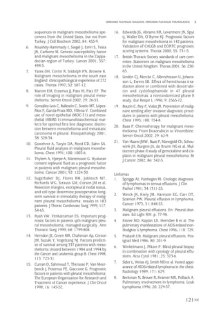 sequences in malignant mesothelioma spe-
cimens from the United Sates, but not from
Turkey. J Cell Biochem 2002; 84: 455-9.
6. Roushdy-Hammady I, Siegel J, Emri S, Testa
JR, Carbone M. Genetic-susceptibility factor
and malignant mesothelioma in the Cappa-
docian region of Turkey. Lancet 2001; 357:
444-5.
7. Yates DH, Corrin R, Stidolph PN, Browne K.
Malignant mesothelioma in the south east
England: clinicopathological experience of 272
cases. Thorax 1997; 52: 507-12.
8. Marom EM, Erasmus JJ,Pass HI, Patz EF. The
role of imaging in malignant pleural meso-
thelioma. Semin Oncol 2002; 29: 26-53.
9. González-Lois C, Ballestín C, Sotelo MT, López-
Ríos F, García-Prats MD, Villena V. Combined
use of novel epithelial (MOC-31) and meso-
thelial (HBME-1) immunohistochemical mar-
kers for optimal firts line diagnostic distinc-
tion between mesothelioma and metastatic
carcinoma in pleural. Histopathology 2001;
38: 528-34.
10. Gottehrer A, Taryle DA, Reed CD, Sahn SA.
Pleural fluid analysis in malignant mesothe-
lioma. Chest 1991; 100: 1003-6.
11. Thylem A, Hjerpe A, Martensson G. Hyaluran
content inpleural fluid as a prognostic factor
in patients with malignant pleural mesothe-
lioma. Cancer 2001; 92: 1224-30.
12. Sugarbaker DJ, Flores RM, Jaklitsch MT,
Richards WG, Strauss GM, Corson JM et al.
Resection margins, extrapleural nodal status,
and cell type determine postoperative long-
term survival in trimodality therapy of malig-
nant pleural mesothelioma: results in 183
patients. J Thorac Cardiovasc Surg 1999; 117:
54-65.
13. Rush VW, Venkatraman ES. Important prog-
nostic factors in patients qith malignant pleu-
ral mesothelioma, managed surgically. Ann
Thoracic Surg 1999; 68: 1799-804.
14. Herndon JE, Green MR, Chahinian Ap, Corson
JM, Suzuki Y, Vogelzang NJ. Factors predicti-
ve of survival among 337 patients with meso-
thelioma treated between 1984 and 1994 by
the Cancer and Leukemia group B. Chest 1998;
113: 723-31.
15. Curran D, Sahmoud T, Therasse P, Van Meer-
beeck J, Postmus PE, Giaccone G. Prognostic
factors in patients with pleural mesothelioma:
The European Organization for Research and
Treatment of Cancer experience. J Clin Oncol
1998; 16: 145-52.
16. Edwards JG, Abrams KR, Leverment JN, Spyt
tj, Waller DA, O´Byrne KJ. Prognostic factors
for malignant mesothelioma in 142 patients.
Validation of CALGB and EORTC prognostic
scoring systems. Thorax 2000; 55: 731-5.
17. British Thoracic Society standards of care com-
mitee. Statement on malignant mesothelioma
in the United Kingdom. Thorax 2001; 56: 250-
65.
18. Lindén CJ, Mercke C, Albrechtsson U, Johans-
son L, Ewers SB. Effect of hemithorax irra-
diation alone or combined with doxorrubi-
cin and cyclofosphamide in 47 pleural
mesotheliomas: a nonrandomized phase II
study. Eur Respir L 1996; 9: 2565-72.
19. Boutin C, Rey F, Vialat JR. Prevention of malig-
nant seeding after invasive diagnostic proce-
dures in patients with pleural mesothelioma.
Chest 1995; 108: 754-8.
20. Baas P. Chemotherapy for malignant meso-
thelioma: From Doxorubicin to Vinorelbine.
Semin Oncol 2002; 29: 62-9.
21. Van Haarst JMW, Baas P, Manegold Ch, Schou-
wink JH, Burgers JA, de Bruim HG et al. Mul-
ticentre phase II study of gemcitabine and cis-
platin in malignant pleural mesothelioma. Br
J Cancer 2002; 86: 342-5.
Linfomas
1. Spriggs AI, Vanhegan RI. Citologic diagnosis
of lymphomas in serous effusions. J Clin
Pathol 1981; 34:1311-25.
2. Weick JK, Kiely JM, Harrison EG, Carr DT,
Scanlon PW. Pleural effusion in lymphoma.
Cancer 1973; 31: 848-53.
3. Malignant pleural effusions. En: Pleural dise-
ases. Ed Light RW. p. 77-98.
4. Eisner MD, Kaplan LD, Herndier B et al. The
pulmonary manifestations of AIDS-related non-
Hodgkin´s lymphoma. Chest 1996; 110: 729.
5. Prakash UB. Malignant pleural effusions. Pos-
tgrad Med 1986; 80: 201-9.
6. Winkelmann J, Pfitzer P. Blind pleural biopsy
in combinatión with cytology of pleural effu-
sions. Acta Cytol 1981; 25: 373-6.
7. Sider L, Weiss AJ, Smith MD et al. Varied appe-
arance of AIDS-related lymphoma in the chest.
Radiology 1989; 171: 629.
8. Berkman N, Breuer R, Kramer MR, Polliack A.
Pulmonary involvement in lymphoma. Leuk
Lymphoma 1996; 20: 229-37.
121
DERRAMES PLEURALES MALIGNOS. DERRAMES PLEURALES PARAMALIGNOS
Pleura 224p 9/7/13 10:23 Página 121
 