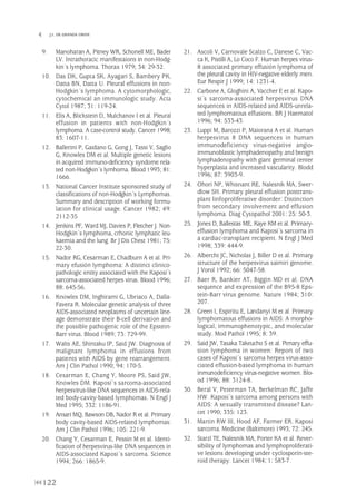 9. Manoharan A, Pitney WR, Schonell ME, Bader
LV. Intrathoracic manifestaions in non-Hodg-
kin´s lymphoma. Thorax 1979; 34: 29-32.
10. Das DK, Gupta SK, Ayagari S, Bambery PK,
Datta BN, Datta U. Pleural effusions in non-
Hodgkin´s lymphoma. A cytomorphologic,
cytochemical an immunologic study. Acta
Cytol 1987; 31: 119-24.
11. Elis A, Blickstein D, Mulchanov I et al. Pleural
effusion in patients with non-Hodgkin´s
lymphoma. A case-control study. Cancer 1998;
83: 1607-11.
12. Ballerini P, Gaidano G, Gong J, Tassi V, Saglio
G, Knowles DM et al. Multiple genetic lesions
in acquired immuno-deficiency syndome rela-
ted non-Hodgkin´s lymhoma. Blood 1993; 81:
1666.
13. National Cancer Institute sponsored study of
classifications of non-Hodgkin´s Lymphomas.
Summary and description of working formu-
lation for clinical usage. Cancer 1982; 49:
2112-35
14. Jenkins PF, Ward MJ, Davies P, Fletcher J. Non-
Hodgkin´s lymphoma, crhonic lymphatic leu-
kaemia and the lung. Br J Dis Chest 1981; 75:
22-30.
15. Nador RG, Cesarman E, Chadburn A et al. Pri-
mary efusión lymphoma: A distinct clinico-
pathologic entity associated with the Kaposi´s
sarcoma-associated herpes virus. Blood 1996;
88: 645-56.
16. Knowles DM, Inghirami G, Ubriaco A, Dalla-
Favera R. Molecular genetic analysis of three
AIDS-associated neoplasms of uncertain line-
age demonstrate their B-cell derivation and
the possible pathogenic role of the Epstein-
Barr virus. Blood 1989; 73: 729-99.
17. Walts AE, Shintaku IP, Said JW. Diagnosis of
malignant lymphoma in effusions from
patients with AIDS by gene rearrangement.
Am J Clin Pathol 1990; 94: 170-5.
18. Cesarman E, Chang Y, Moore PS, Said JW,
Knowles DM. Kaposi´s sarcoma-associated
herpesvirus-like DNA sequences in AIDS-rela-
ted body-cavity-based lymphomas. N Engl J
Med 1995; 332: 1186-91.
19. Ansari MQ, Bawson DB, Nador R et al. Primary
body cavity-based AIDS-related lymphomas:
Am J Clin Pathol 1996; 105: 221-9.
20. Chang Y, Cesarman E, Pessin M et al. Identi-
fication of herpesvirus-like DNA sequences in
AIDS-associated Kaposi´s sarcoma. Science
1994; 266: 1865-9.
21. Ascoli V, Carnovale Scalzo C, Danese C, Vac-
ca K, Pistilli A, Lo Coco F. Human herpes virus-
8 associated primary effusión lymphoma of
the pleural cavity in HIV-negative elderly men.
Eur Respir J 1999; 14: 1231-4.
22. Carbone A, Gloghini A, Vaccher E et al. Kapo-
si´s sarcoma-associated herpesvirus DNA
sequences in AIDS-related and AIDS-unrela-
ted lymphomatous effusions. BR J Haematol
1996; 94: 533-43.
23. Luppi M, Barozzi P, Maiorana A et al. Human
herpesvirus 8 DNA sequences in human
immunodeficiency virus-negative angio-
immunoblastic lymphadenopathy and benign
lymphadenopathy with giant germinal center
hyperplasia and increased vascularity. Blodd
1996; 87: 3903-9.
24. Ohori NP, Whisnant RE, Nalesnik MA, Swer-
dlow SH. Primary pleural effusion posttrans-
plant linfoproliferative disorder: Distinction
from secondary involvement and effusion
lymphoma. Diag Cytopathol 2001: 25: 50-3.
25. Jones D, Ballestas ME, Kaye KM et al. Primary-
effusion lymphoma and Kaposi´s sarcoma in
a cardiac-transplant recipient. N Engl J Med
1998; 339: 444-9.
26. Albercht JC, Nicholas J, Biller D et al. Primary
structure of the herpesvirus saimiri genome.
J Vorol 1992; 66: 5047-58.
27. Baer R, Bankier AT, Biggin MD et al. DNA
sequence and expression of the B95-8 Eps-
tein-Barr virus genome. Nature 1984; 310:
207.
28. Green I, Espiritu E, Landanyi M et al. Primary
lymphomatous effusions in AIDS: A morpho-
logical, immunophenotypic, and molecular
study. Mod Pathol 1995; 8: 39.
29. Said JW, Tasaka Takeucho S et al. Pimary effu-
sion lymphoma in women: Report of two
cases of Kaposi´s sarcoma herpes virus-asso-
ciated effusion-based lymphoma in human
inmunodeficiency virus-negative women. Blo-
od 1996; 88: 3124-8.
30. Beral V, Peterman TA, Berkelman RC, Jaffe
HW. Kaposi´s sarcoma among persons with
AIDS: A sexually transmitted disease? Lan-
cet 1990; 335: 123.
31. Martin RW III, Hood AF, Farmer ER. Kaposi
sarcoma. Medicine (Baltimore) 1993; 72: 245.
32. Starzl TE, Nalesnik MA, Porter KA et al. Rever-
sibility of lymphomas and lymphoproliferati-
ve lesions developing under cyclosporin-ste-
roid therapy. Lancet 1984; 1: 583-7.
122
 J.I. DE GRANDA ORIVE
Pleura 224p 9/7/13 10:23 Página 122
 