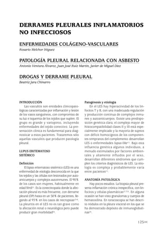 INTRODUCCIÓN
Las vasculitis son entidades clinicopato-
lógicas caracterizadas por inflamación y lesión
de los vasos sanguíneos, con compromiso de
su luz e isquemia de los tejidos que suplen. El
grupo es grande y variopinto, incluyendo
enfermedades del tejido conectivo. La pre-
sentación clínica es fundamental para diag-
nosticar a estos pacientes. Trataremos sólo
aquellas vasculitis que producen patología
pleural.
LUPUS ERITEMATOSO
SISTÉMICO
Definición
El lupus eritematoso sistémico (LES) es una
enfermedad de etiología desconocida en la que
los tejidos y las células son lesionados por auto-
anticuerpos y complejos autoinmunes. El 90%
de los casos son mujeres, habitualmente en
edad fértil(1). Es la conectivopatía donde la afec-
tación pleural es más frecuente, con derrame
pleural (DP) hasta en un 50% de pacientes, lle-
gando al 93% en los casos de necropsias(2-4).
La pleuritis en el LES no es tan grave como
la afectación renal o neurológica pero puede
producir gran morbilidad(5).
Patogénesis y etiología
En el LES hay hiperactividad de los lin-
focitos T y B, con una inadecuada regulación
y producción continua de complejos inmu-
nes y autoanticuerpos. Existe una predispo-
sición genética clara; el complejo mayor de
histocompatibilidad clases II y III está espe-
cialmente implicado y la mayoría de sujetos
con déficit homocigotos de los componen-
tes tempranos del complemento desarrollan
LES o enfermedades lupus-like(1). Bajo esta
influencia genética algunos individuos, a
menudo estimulados por factores ambien-
tales y altamente influidos por el sexo,
desarrollan diferentes síndromes que cum-
plen los criterios diagnósticos de LES. La etio-
logía es compleja y probablemente varía
entre pacientes(1).
ANATOMÍA PATOLÓGICA
Hay pocos estudios. La biopsia pleural pre-
senta inflamación crónica inespecífica, con lin-
focitos y células plasmáticas(2,3,5). En alguna
ocasión se han visto granulomas y cuerpos de
hematoxilina. En toracoscopia se han descri-
to nódulos en la pleura visceral en los que se
ha demostrado depósito de inmunoglobuli-
nas(3).
125
DERRAMES PLEURALES INFLAMATORIOS
NO INFECCIOSOS
ENFERMEDADES COLÁGENO-VASCULARES
Rosario Melchor Iñiguez
PATOLOGÍA PLEURAL RELACIONADA CON ASBESTO
Antonio Ventura Álvarez, Juan José Ruiz Martín, Javier de Miguel Díez
DROGAS Y DERRAME PLEURAL
Beatriz Jara Chinarro
Pleura 224p 9/7/13 10:23 Página 125
 
