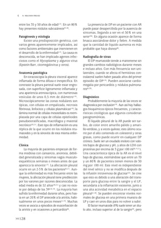 entre los 35 y 50 años de edad(17). En un 80%
hay presentes nódulos subcutáneos(9,18).
Patogénesis y etiología
Existe una predisposición genética, con
varios genes aparentemente implicados, así
como factores ambientales que intervienen en
el desarrollo de la enfermedad(17). La causa es
desconocida, se han implicado agentes infec-
ciosos como el Mycoplasma y algunos virus
(Epstein-Barr, citomegalovirus y otros).
Anatomía patológica
En toracoscopia la pleura visceral aparece
inflamada de forma difusa e inespecífica. En
contraste la pleura parietal suele estar engro-
sada, con superficie ligeramente inflamada y
una apariencia arenosa típica, con numerosas
vesículas de unos 0,5 mm de diámetro(19).
Microscópicamente las zonas nodulares son
típicas, con células en empalizada, necrosis
fibrinosa, linfocitos y células plasmáticas(19); la
lámina normal de células mesoteliales es reem-
plazada por una capa de células epitelioides
pseudoestratificadas, macrófagos y material
necrótico(20,21). Este tipo de inflamación es una
réplica de la que ocurre en los nódulos reu-
matoides y en la sinovitis de esta misma enfer-
medad.
Clínica
La mayoría de pacientes empiezan de for-
ma insidiosa con cansancio, anorexia, debili-
dad generalizada y síntomas vagos musculo-
esqueléticos semanas o meses antes de que
aparezca la sinovitis(17). La afectación pleural
ocurre en un 2-3% de los pacientes(8,21). Aun-
que la enfermedad es más frecuente entre las
mujeres, la afectación pleural tiene predilección
por los varones por razones desconocidas. La
edad media es de 52 años(20,21) y casi no exis-
te por debajo de los 39(18,19). La mayoría han
sufrido la enfermedad durante años, pero has-
ta en un 20% el DP antecede a la artritis, habi-
tualmente en unos pocos meses(2,19). Muchas
veces se asocia a episodios de exacerbación de
la artritis y en ocasiones a pericarditis(8).
La presencia de DP en un paciente con AR
puede pasar desapercibida por la ausencia de
síntomas, llegando a ser en el 50% en una
serie(20). En alguna ocasión aparece de forma
brusca asociándose dolor y fiebre. A medida
que la cantidad de líquido aumenta es más
probable que haya disnea(8).
Radiografía de tórax
El DP reumatoide tiende a mantenerse sin
grandes cambios radiológicos durante meses
e incluso años. Con más frecuencia son uni-
laterales; cuando se afecta el hemitórax con-
tralateral suelen haber pasado años del primer
episodio de DP(19). Pueden asociarse cardio-
megalia por pericarditis y nódulos pulmona-
res(8,20).
Diagnóstico
Probablemente la mayoría de las veces se
diagnostica por exclusión(19). Aun así hay hallaz-
gos bioquímicos típicos frecuentes, y caracte-
rísticas citológicas que algunos consideran
patognomónicas.
El líquido pleural de la AR puede ser tur-
bio, de color entre amarillo pálido y amari-
llo-verdoso, y a veces quiloso; esto último ocu-
rre por el alto contenido en colesterol y otras
grasas, como puede ocurrir en cualquier DP
crónico. Suele ser un exudado inoloro con valo-
res bajos de glucosa y pH, y altos de LDH con
proteínas por encima de 3 g por 100 ml(8,19,21).
Una característica típica de la AR es el nivel
bajo de glucosa, estimándose que entre un 70
y un 80% de pacientes tienen menos de 30
mg por 100 ml. Este nivel es independiente
del nivel sérico y no se modifica después de
la infusión intravenosa de glucosa(22). Se cree
que esto es debido a una alteración del trans-
porte para glucosa entre la sangre y el LP,
secundaria a la inflamación existente, junto a
una alta actividad metabólica en el espacio
pleural(2,18). Se pueden encontrar niveles nor-
males de glucosa en una primera muestra de
LP y caer en unos días para no volver a subir.
El factor reumatoide (FR) suele tener un títu-
lo alto, incluso superior al de la sangre(9), pero
128
 R. MELCHOR IÑIGUEZ
Pleura 224p 9/7/13 10:23 Página 128
 