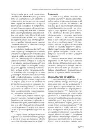 hay que recordar que se puede encontrar tam-
bién elevado en el LP de otras patologías, como
en los DP paraneumónicos, en carcinomas y
en tuberculosis, aunque en estos pacientes el
FR en sangre suele ser normal(18). En algunos
pacientes hay niveles bajos de complemento.
La medición de componentes del complemen-
to ayudan a distinguir el DP de la AR a los secun-
darios a cáncer y tuberculosis, aunque no se uti-
lizan en la práctica clínica. El nivel de adenosin
deaminasa (ADA) en relación con la sangre es
alto sugiriendo síntesis local; este hallazgo tam-
poco es específico. No es infrecuente encontrar
cristales de colesterol, en relación con la larga
duración de estos DP(20).
La citología del líquido pleural en la AR pue-
de ser de gran ayuda diagnóstica mostrando
una constelación probablemente debida a la
ruptura de nódulos reumatoides al espacio pleu-
ral(8,23). En 1990 Naylor publicó de forma clara
las tres características citológicas de lo que para
él son hallazgos patognomónicos de AR(20): dos
tipos de macrófagos (unos alargados y delga-
dos y otros gigantes, redondos y multinuclea-
dos) y un fondo amorfo y granuloso que se for-
ma a medida que los macrófagos se necrosan
y desintegran. Es interesante que el volumen
de LP enviado al laboratorio no influyó en la
rentabilidad diagnóstica, siendo en algún caso
tan pequeño como de 1 ml. En pacientes sin
artritis el reconocimiento de estos datos típi-
cos es clave en el diagnóstico(20,21). Es también
característica la ausencia de células mesote-
liales, encontrándose sólo en algunos pacien-
tes y siempre en número escaso(20).
Las células de AR, también llamadas rago-
citos, son leucocitos, habitualmente polimor-
fonucleares, con inclusiones citoplasmáticas,
probablemente lípidos; se han observado tam-
bién en la tuberculosis y el cáncer lo que indi-
ca que no son específicas y es un error con-
fiar en su presencia para el diagnóstico de
AR(8,19,20).
La biopsia pleural con aguja no suele ser
diagnóstica por su tamaño limitado y porque
la lámina de células epiteliodes que cubre la
pleura en la AR se desprende con facilidad(2,21).
Tratamiento
El DP en la AR puede ser transitorio, per-
sistente o recurrente(18). Es una práctica habi-
tual no realizar ningún tratamiento aparte del
drenaje si está indicado clínicamente(19). No
está claro que el tratamiento con corticoides
o antiinflamatorios no esteroides sea eficaz.
Light aconseja aspirina o ibuprofeno duran-
te 8 a 12 semanas de inicio y si la sintoma-
tología reumática es importante tratamiento
sobre la misma(2). El tratamiento con altas
dosis de corticoides en pulsos ha resultado
muy efectivo en algunos casos(21). El trata-
miento corticoide intrapleural se ha utilizado
también con resultados dispares(24,25). La fina-
lidad principal es evitar la fibrosis pleural pro-
gresiva ya que en algunos casos de cronici-
dad puede producirse fibrotórax y requerir
decorticación(8).
El empiema ocurre con frecuencia creciente
en pacientes con AR. Puede ser por alteración
en las defensas del huésped en relación al tra-
tamiento(2,8). Es importante distinguir esta com-
plicación del líquido estéril que resulta del exu-
dado de células blancas y detritus al espacio
pleural tras ruptura de nódulos reumatoides(8).
GRANULOMATOSIS DE WEGENER
Es una enfermedad poco frecuente, de cur-
so muy variable y etiología desconocida, que
afecta sobre todo a las vías aéreas superior e
inferior y produce glomerulonefritis. Histoló-
gicamente consiste en una angeítis granulo-
matosa necrotizante(2,26,27). Casi siempre hay
afectación pulmonar con tos, expectoración
y hemoptisis. El patrón radiológico más fre-
cuente son los infiltrados y nódulos, con cavi-
tación frecuente(28). Hay DP en un 10 a 20%
de casos, habitualmente pequeño, y en un por-
centaje similar, engrosamiento pleural(26-29). El
síntoma principal es el dolor torácico(27). Hay
pocas descripciones del LP; suele tratarse de
un exudado amarillento con pocas células, la
mayoría polimorfonucleares(27,30), con glucosa
y pH normales. Puede semejar empiema(31). Se
ha detectado reacción débilmente positiva para
ANCA(30). Con el tratamiento estándar, con-
129
DERRAMES PLEURALES INFLAMATORIOS NO INFECCIOSOS. ENFERMEDADES COLÁGENO-VASCULARES
Pleura 224p 9/7/13 10:23 Página 129
 