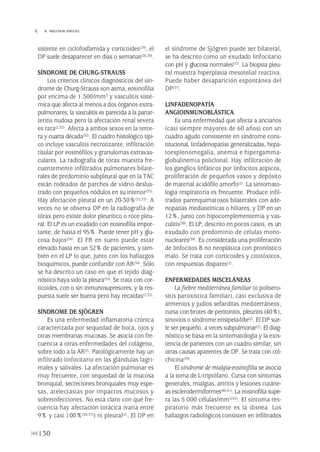 sistente en ciclofosfamida y corticoides(29), el
DP suele desaparecer en días o semanas(26,30).
SÍNDROME DE CHURG-STRAUSS
Los criterios clínicos diagnósticos del sín-
drome de Churg-Strauss son asma, eosinofilia
por encima de 1.500/mm3 y vasculitis sisté-
mica que afecta al menos a dos órganos extra-
pulmonares; la vasculitis es parecida a la panar-
teritis nudosa pero la afectación renal severa
es rara(2,32). Afecta a ambos sexos en la terce-
ra y cuarta década(32). El cuadro histológico típi-
co incluye vasculitis necrotizante, infiltración
tisular por eosinófilos y granulomas extravas-
culares. La radiografía de tórax muestra fre-
cuentemente infiltrados pulmonares bilate-
rales de predominio subpleural que en la TAC
están rodeados de parches de vidrio deslus-
trado con pequeños nódulos en su interior(33).
Hay afectación pleural en un 20-30%(32,33). A
veces no se observa DP en la radiografía de
tórax pero existe dolor pleurítico o roce pleu-
ral. El LP es un exudado con eosinofilia impor-
tante, de hasta el 95%. Puede tener pH y glu-
cosa bajos(34). El FR en suero puede estar
elevado hasta en un 52% de pacientes, y tam-
bién en el LP lo que, junto con los hallazgos
bioquímicos, puede confundir con AR(34). Sólo
se ha descrito un caso en que el tejido diag-
nóstico haya sido la pleura(35). Se trata con cor-
ticoides, con o sin inmunosupresores, y la res-
puesta suele ser buena pero hay recaídas(2,32).
SÍNDROME DE SJÖGREN
Es una enfermedad inflamatoria crónica
caracterizada por sequedad de boca, ojos y
otras membranas mucosas. Se asocia con fre-
cuencia a otras enfermedades del colágeno,
sobre todo a la AR(2). Patológicamente hay un
infiltrado linfocitario en las glándulas lagri-
males y salivales. La afectación pulmonar es
muy frecuente, con sequedad de la mucosa
bronquial, secreciones bronquiales muy espe-
sas, atelectasias por impactos mucosos y
sobreinfecciones. No está claro con qué fre-
cuencia hay afectación torácica (varía entre
9% y casi 100%(36,37)) ni pleural(2). El DP en
el síndrome de Sjögren puede ser bilateral,
se ha descrito como un exudado linfocitario
con pH y glucosa normales(37). La biopsia pleu-
ral muestra hiperplasia mesotelial reactiva.
Puede haber desaparición espontánea del
DP(37).
LINFADENOPATÍA
ANGIOINMUNOBLÁSTICA
Es una enfermedad que afecta a ancianos
(casi siempre mayores de 60 años) con un
cuadro agudo consistente en síndrome cons-
titucional, linfadenopatías generalizadas, hepa-
toesplenomegalia, anemia e hipergamma-
globulinemia policlonal. Hay infiltración de
los ganglios linfáticos por linfocitos atípicos,
proliferación de pequeños vasos y depósito
de material acidófilo amorfo(2). La sintomato-
logía respiratoria es frecuente. Produce infil-
trados parenquimatosos bilaterales con ade-
nopatías mediastínicas o hiliares, y DP en un
12%, junto con hipocomplementemia y vas-
culitis(38). El LP, descrito en pocos casos, es un
exudado con predominio de células mono-
nucleares(38). Es considerada una proliferación
de linfocitos B no neoplásica con pronóstico
malo. Se trata con corticoides y citotóxicos,
con respuestas dispares(2).
ENFERMEDADES MISCELÁNEAS
La fiebre mediterránea familiar (o polisero-
sitis paroxística familiar), casi exclusiva de
armenios y judíos sefarditas mediterráneos,
cursa con brotes de peritonitis, pleuritis (40%),
sinovitis o síndrome erisipela-like(2). El DP sue-
le ser pequeño, a veces subpulmonar(2). El diag-
nóstico se basa en la sintomatología y la exis-
tencia de parientes con un cuadro similar, sin
otras causas aparentes de DP. Se trata con col-
chicina(39).
El síndrome de mialgia-eosinofilia se asocia
a la toma de L-triptófano. Cursa con síntomas
generales, mialgias, artritis y lesiones cutáne-
as esclerodermiformes(40,41). La eosinofilia supe-
ra las 5.000 células/mm3(42). El síntoma res-
piratorio más frecuente es la disnea. Los
hallazgos radiológicos consisten en infiltrados
130
 R. MELCHOR IÑIGUEZ
Pleura 224p 9/7/13 10:23 Página 130
 