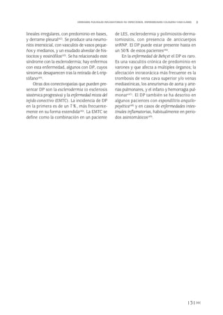 lineales irregulares, con predominio en bases,
y derrame pleural(42). Se produce una neumo-
nitis intersticial, con vasculitis de vasos peque-
ños y medianos, y un exudado alveolar de his-
tiocitos y eosinófilos(43). Se ha relacionado este
síndrome con la esclerodermia; hay enfermos
con esta enfermedad, algunos con DP, cuyos
síntomas desaparecen tras la retirada de L-trip-
tófano(44).
Otras dos conectivopatías que pueden pre-
sentar DP son la esclerodermia (o esclerosis
sistémica progresiva) y la enfermedad mixta del
tejido conectivo (EMTC). La incidencia de DP
en la primera es de un 7%, más frecuente-
mente en su forma extendida(45). La EMTC se
define como la combinación en un paciente
de LES, esclerodermia y polimiositis-derma-
tomiositis, con presencia de anticuerpos
snRNP. El DP puede estar presente hasta en
un 50% de estos pacientes(46).
En la enfermedad de Behçet el DP es raro.
Es una vasculitis crónica de predominio en
varones y que afecta a múltiples órganos; la
afectación intratorácica más frecuente es la
trombosis de vena cava superior y/o venas
mediastínicas, los aneurismas de aorta y arte-
rias pulmonares, y el infarto y hemorragia pul-
monar(47). El DP también se ha descrito en
algunos pacientes con espondilitis anquilo-
poyética(48) y en casos de enfermedades intes-
tinales inflamatorias, habitualmente en perio-
dos asintomáticos(49).
131
DERRAMES PLEURALES INFLAMATORIOS NO INFECCIOSOS. ENFERMEDADES COLÁGENO-VASCULARES
Pleura 224p 9/7/13 10:23 Página 131
 
