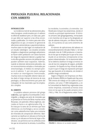 132
INTRODUCCIÓN
La incidencia real de las alteraciones pleu-
rales benignas condicionadas por el asbesto
es difícil de establecer pero, en todo caso, pare-
ce que debe ser superior a las cifras encon-
tradas y publicadas. Un motivo para este infra-
diagnóstico es que, al tratarse en general de
afecciones asintomáticas o paucisintomáticas,
muchos casos no dan lugar a la realización de
un estudio radiológico. Los estudios seriados
dirigidos a diagnosticar patología asbestósica
se hacen sobre población con claros factores
de riesgo de exposición laboral y quedan fue-
ra de ellos grandes sectores de población que
pueden también estar expuestos. Además,
cuando se detectan alteraciones pleurales, sea
en reconocimientos seriados o motivados por
sintomatología, el médico no siempre pien-
sa en el asbesto. Y, por otra parte, aunque
se realice un interrogatorio intencionado,
muchas veces es imposible obtener datos úti-
les dado el largo tiempo de latencia de esta
patología y el desconocimiento por parte del
trabajador de los materiales que ha emplea-
do o emplea.
EL ASBESTO
La palabra asbesto proviene del griego
ασβεστος, que significa incombustible o inex-
tinguible, y designa una serie de minerales que
se presentan en forma de fibras muchas veces
flexuosas, con parecido a fibras orgánicas, aso-
ciadas en haces o en aglomerados (Fig. 1).
Se trata por lo tanto de un término que hace
referencia a la morfología y así se conside-
ran como asbestiformes hasta una treintena
de minerales de composición diferente. Bási-
camente se clasifican en silicatos en forma de
cintas o y en silicatos en forma de hojas o filo-
silicatos. Los primeros son los anfiboles entre
los que se encuentran la amosita, la antofilita,
la crocidolita, la actinolita y la tremolita. Los
filosilicatos incluyen las serpentinas, siendo el
crisotilo su principal representante. El térmi-
no amianto (del griegoαµιαντος, inmaculado
o sin mancha) con el que se ha designado un
tipo de asbesto más puro, con fibras más blan-
cas, en la práctica se usa como sinónimo de
asbesto.
El número de aplicaciones del asbesto es
extraordinariamente elevado (Tabla 1). Se han
calculado más de 3.000 productos o materia-
les en los que se emplea por lo que se ha cons-
tituido en un elemento omnipresente en los
países industrializados. En la anamnesis labo-
ral se debería clasificar el riesgo al menos en
una de las tres categorías de seguro, probable
o ausente. En España no hay minas de asbes-
to por lo que el riesgo de exposición principal
hay que buscarlo en la industria, sin olvidar el
posible riesgo extralaboral.
Según el Registro de Empresas con Ries-
go de Amianto (RERA) en España aún hay unos
300 centros de trabajo en los cuales se usa el
amianto, con unos 17.000 trabajadores, y en
la Comunidad de Madrid hay registradas unas
veinte empresas, existiendo al menos otras
trece en las que se ha usado amianto entre
1965 y 1986. En el Reglamento sobre Traba-
PATOLOGÍA PLEURAL RELACIONADA
CON ASBESTO
FIGURA 1. Asbesto en su estado natural.
Pleura 224p 9/7/13 10:23 Página 132
 