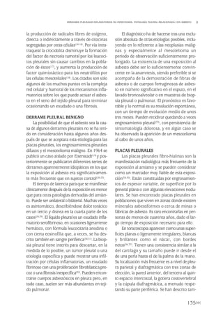 la producción de radicales libres de oxígeno,
directa o indirectamente a través de citocinas
segregadas por otras células(14-16). Por vía intra-
traqueal la crocidolita disminuye la formación
del factor de necrosis tumoral por los leucoci-
tos pleurales sin causar cambios en la pobla-
ción de éstos(17), y aumenta la producción de
factor quimiotáctico para los neutrófilos por
las células mesoteliales(18). Los citados son sólo
algunos de los muchos puntos en la compleja
red celular y humoral de los mecanismos infla-
matorios sobre los que puede actuar el asbes-
to en el seno del tejido pleural para terminar
ocasionando un exudado o una fibrosis.
DERRAME PLEURAL BENIGNO
La posibilidad de que el asbesto sea la cau-
sa de algunos derrames pleurales no se ha teni-
do en consideración hasta algunos años des-
pués de que se aceptara esta etiología para las
placas pleurales, los engrosamientos pleurales
difusos y el mesotelioma maligno. En 1964 se
publicó un caso aislado por Eisenstadt(19) y pos-
teriormente se publicaron diferentes series de
derrames aparentemente idiopáticos en los que
la exposición al asbesto era significativamen-
te más frecuente que en sujetos control(20-23).
El tiempo de latencia para que se manifieste
clínicamente después de la exposición es menor
que para otras patologías derivadas del amian-
to. Puede ser unilateral o bilateral. Muchas veces
es asintomático, describiéndose dolor torácico
en un tercio y disnea en la cuarta parte de los
casos(24-29). El líquido pleural es un exudado infla-
matorio serofibrinoso, en ocasiones ligeramente
hemático, con fórmula leucocitaria anodina o
con cierta eosinofilia que, a veces, se ha des-
crito también en sangre periférica(30,31). La biop-
sia pleural tiene interés para descartar, en la
medida de lo posible, un tumor pleural o una
etiología específica y puede mostrar una infil-
tración por células inflamatorias, un exudado
fibrinoso con una proliferación fibroblástica pre-
coz o una fibrosis inespecífica(32). Pueden encon-
trarse cuerpos asbestósicos en pleura pero, en
todo caso, suelen ser más abundantes en teji-
do pulmonar.
El diagnóstico ha de hacerse tras una exclu-
sión absoluta de otras etiologías posibles, inclu-
yendo en lo referente a las neoplasias malig-
nas y especialmente al mesotelioma un
periodo de observación suficientemente pro-
longado. La existencia de una exposición al
asbesto debe ser lo suficientemente convin-
cente en la anamnesis, siendo preferible si se
acompaña de la demostración de fibras de
asbesto o de cuerpos ferruginosos de asbes-
to en número significativo en el esputo, en el
lavado broncoalveolar o en muestras de biop-
sia pleural o pulmonar. El pronóstico es favo-
rable y lo normal es su resolución espontánea,
con un tiempo de evolución medio de unos
tres meses. Pueden recidivar quedando a veces
engrosamiento pleural(33), con persistencia de
sintomatología dolorosa, y en algún caso se
ha observado la aparición de un mesotelioma
al cabo de unos años.
PLACAS PLEURALES
Las placas pleurales fibro-hialinas son la
manifestación radiológica más frecuente de la
exposición al amianto y se pueden considerar
como un marcador muy fiable de esta exposi-
ción(34,35). Están constituidas por engrosamien-
tos de espesor variable, de superficie por lo
general plana o con algunas elevaciones nodu-
lares. Se han encontrado placas pleurales en
poblaciones que viven en zonas donde existen
minerales asbestiformes o cerca de minas o
fábricas de asbesto. Es raro encontrarlas en per-
sonas de menos de cuarenta años, dado el lar-
go tiempo de exposición necesario para ello.
En toracoscopia aparecen como unas super-
ficies planas o ligeramente irregulares, blancas
y brillantes como el nácar, con bordes
netos(36,37). Tienen una consistencia similar a la
del cartílago y su tamaño puede ir desde el
de una perla hasta el de la palma de la mano.
Su localización más frecuente es a nivel de pleu-
ra parietal y diafragmática con tres zonas de
elección, la pared anterior, del tercero al quin-
to espacio intercostal, la gotiera costovertebral
y la cúpula diafragmática, a menudo respe-
tando su parte periférica. Se han descrito tam-
135
DERRAMES PLEURALES INFLAMATORIOS NO INFECCIOSOS. PATOLOGÍA PLEURAL RELACIONADA CON ASBESTO
Pleura 224p 9/7/13 10:23 Página 135
 