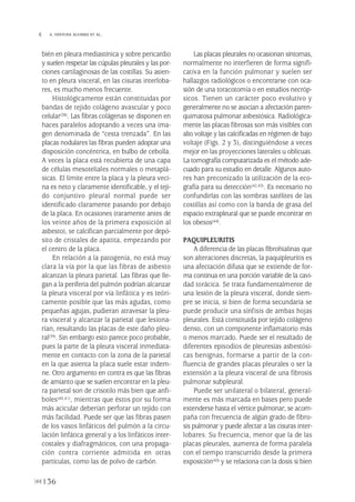 bién en pleura mediastínica y sobre pericardio
y suelen respetar las cúpulas pleurales y las por-
ciones cartilaginosas de las costillas. Su asien-
to en pleura visceral, en las cisuras interloba-
res, es mucho menos frecuente.
Histológicamente están constituidas por
bandas de tejido colágeno avascular y poco
celular(38). Las fibras colágenas se disponen en
haces paralelos adoptando a veces una ima-
gen denominada de “cesta trenzada”. En las
placas nodulares las fibras pueden adoptar una
disposición concéntrica, en bulbo de cebolla.
A veces la placa está recubierta de una capa
de células mesoteliales normales o metaplá-
sicas. El límite entre la placa y la pleura veci-
na es neto y claramente identificable, y el teji-
do conjuntivo pleural normal puede ser
identificado claramente pasando por debajo
de la placa. En ocasiones (raramente antes de
los veinte años de la primera exposición al
asbesto), se calcifican parcialmente por depó-
sito de cristales de apatita, empezando por
el centro de la placa.
En relación a la patogenia, no está muy
clara la vía por la que las fibras de asbesto
alcanzan la pleura parietal. Las fibras que lle-
gan a la periferia del pulmón podrían alcanzar
la pleura visceral por vía linfática y es teóri-
camente posible que las más agudas, como
pequeñas agujas, pudieran atravesar la pleu-
ra visceral y alcanzar la parietal que lesiona-
rían, resultando las placas de este daño pleu-
ral(39). Sin embargo esto parece poco probable,
pues la parte de la pleura visceral inmediata-
mente en contacto con la zona de la parietal
en la que asienta la placa suele estar indem-
ne. Otro argumento en contra es que las fibras
de amianto que se suelen encontrar en la pleu-
ra parietal son de crisotilo más bien que anfi-
boles(40,41), mientras que éstos por su forma
más acicular deberían perforar un tejido con
más facilidad. Puede ser que las fibras pasen
de los vasos linfáticos del pulmón a la circu-
lación linfática general y a los linfáticos inter-
costales y diafragmáticos, con una propaga-
ción contra corriente admitida en otras
partículas, como las de polvo de carbón.
Las placas pleurales no ocasionan síntomas,
normalmente no interfieren de forma signifi-
cativa en la función pulmonar y suelen ser
hallazgos radiológicos o encontrarse con oca-
sión de una toracotomía o en estudios necróp-
sicos. Tienen un carácter poco evolutivo y
generalmente no se asocian a afectación paren-
quimatosa pulmonar asbestósica. Radiológica-
mente las placas fibrosas son más visibles con
alto voltaje y las calcificadas en régimen de bajo
voltaje (Figs. 2 y 3), distinguiéndose a veces
mejor en las proyecciones laterales u oblicuas.
La tomografía computarizada es el método ade-
cuado para su estudio en detalle. Algunos auto-
res han preconizado la utilización de la eco-
grafía para su detección(42,43). Es necesario no
confundirlas con las sombras satélites de las
costillas así como con la banda de grasa del
espacio extrapleural que se puede encontrar en
los obesos(44).
PAQUIPLEURITIS
A diferencia de las placas fibrohialinas que
son alteraciones discretas, la paquipleuritis es
una afectación difusa que se extiende de for-
ma continua en una porción variable de la cavi-
dad torácica. Se trata fundamentalmente de
una lesión de la pleura visceral, donde siem-
pre se inicia, si bien de forma secundaria se
puede producir una sínfisis de ambas hojas
pleurales. Está constituida por tejido colágeno
denso, con un componente inflamatorio más
o menos marcado. Puede ser el resultado de
diferentes episodios de pleuresías asbestósi-
cas benignas, formarse a partir de la con-
fluencia de grandes placas pleurales o ser la
extensión a la pleura visceral de una fibrosis
pulmonar subpleural.
Puede ser unilateral o bilateral, general-
mente es más marcada en bases pero puede
extenderse hasta el vértice pulmonar; se acom-
paña con frecuencia de algún grado de fibro-
sis pulmonar y puede afectar a las cisuras inter-
lobares. Su frecuencia, menor que la de las
placas pleurales, aumenta de forma paralela
con el tiempo transcurrido desde la primera
exposición(45) y se relaciona con la dosis si bien
136
 A. VENTURA ÁLVAREZ ET AL.
Pleura 224p 9/7/13 10:23 Página 136
 
