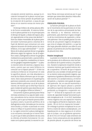 circulación arterial sistémica, aunque la cir-
culación bronquial de la pleura visceral pue-
de tener una menor presión de perfusión que
la circulación de la parietal, a causa de que
drena en un sistema venoso de menor pre-
sión(1).
El drenaje linfático de ambas pleuras difie-
re de forma considerable. El sistema linfáti-
co de la pleura parietal es la vía principal para
el drenaje de líquido y células del espacio pleu-
ral, especialmente en las zonas más declives(16).
Entre las células mesoteliales de la pleura parie-
tal existen numerosos poros o estomas de 6-
8 µm de diámetro que comunican con unos
espacios lacunares de donde parten los vasos
linfáticos, en la capa submesotelial(7,17). Los lin-
fáticos de la pleura parietal drenan en ganglios
diferentes según las regiones: los de la super-
ficie costal y diafragmática drenan los ganglios
mediastínicos paraesternales y paravertebra-
les; los de la superficie mediastínica lo hacen
con los ganglios traqueobronquiales(12). La pleu-
ra visceral carece de estomas y espacios lacu-
nares y parece que sus vasos linfáticos no
conectan con el espacio pleural(18). Si bien los
conductos linfáticos se encuentran en toda
la superficie pleural, son más abundantes a
nivel de los lóbulos inferiores que en los supe-
riores. Estos vasos penetran en el parénquima
pulmonar existiendo una conexión directa del
sistema linfático pulmonar con el de la pleura
visceral, de manera que la linfa fluye hacia la
parte medial del pulmón para desembocar por
último en los ganglios linfáticos hiliares(16).
Únicamente la pleura parietal posee fibras
nerviosas sensitivas en su capa de tejido conec-
tivo, procedentes de los nervios intercostales
y frénico, por lo que su irritación provoca dolor.
La pleura costal y la porción periférica de la
diafragmática están inervadas por los nervios
intercostales y el dolor ocasionado en estas
áreas se refleja en la pared torácica adyacen-
te. La región central de la pleura diafragmáti-
ca se encuentra inervada por el nervio fréni-
co, por lo que el dolor procedente de esta zona
es referido al hombro homolateral. En con-
traste con la pleura parietal, la visceral no con-
tiene fibras nerviosas sensitivas por lo que
siempre que exista dolor pleurítico indica afec-
tación de la pleura parietal(1,12).
FISIOLOGÍA PLEURAL
La función principal de la pleura es facili-
tar el movimiento de los pulmones en el inte-
rior de la caja torácica armonizando las fuer-
zas elásticas y no elásticas torácicas y
pulmonares, para disminuir el gasto energéti-
co de los movimientos de expansión y retrac-
ción pulmonar. Esto es posible gracias a la exis-
tencia de una presión negativa intrapleural,
que evita el colapso del pulmón, y a que las
dos hojas pleurales deslizan una sobre la otra
gracias a la presencia de una fina capa de líqui-
do pleural entre ellas.
Presión intrapleural
La presión en el interior de la cavidad pleu-
ral es producto de la diferencia entre las fuer-
zas elásticas de la pared torácica y los pulmo-
nes. Durante la espiración el pulmón tiende a
retraerse mientras que la pared torácica tien-
de a expandirse. El hecho de que el espacio
pleural sea una cavidad cerrada permite que
en su interior exista una presión negativa, que
representa el gradiente diferencial entre la pre-
sión exterior a la cavidad torácica y el interior
del pulmón, y mantiene cierto grado de expan-
sión pulmonar. Así, en caso de neumotórax o
de apertura del espacio pleural a presión
atmosférica el pulmón disminuiría su volumen
perdiendo su elongación o expansión nor-
mal(13,14). Al final de la espiración (en condi-
ciones de capacidad residual funcional) la pre-
sión intrapleural es de –5 cm H2O, haciéndose
menos negativa tras una espiración máxima
y más negativa al final de la inspiración, alcan-
zando –30 cm H2O en inspiración forzada(1).
Sin embargo la presión intrapleural no es uni-
forme a través de toda la cavidad pleural, y en
bipedestación es más negativa en el vértice
que en la base, con un gradiente aproxima-
do de 0,3-0,5 cm H2O por cada centímetro de
altura. Como consecuencia de este gradiente
de presión pleural, en posición de erecto las
13
EMBRIOLOGÍA, ANATOMÍA Y FISIOLOGÍA PLEURAL
Pleura 224p 9/7/13 10:22 Página 13
 