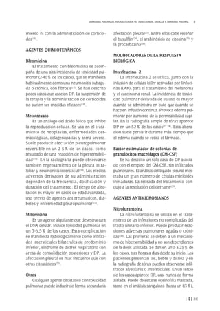 miento ni con la administración de corticoi-
des(16).
AGENTES QUIMIOTERÁPICOS
Bleomicina
El tratamiento con bleomicina se acom-
paña de una alta incidencia de toxicidad pul-
monar (2-40% de los casos), que se manifiesta
habitualmente como una neumonitis subagu-
da o crónica, con fibrosis(17). Se han descrito
pocos casos que asocien DP. La suspensión de
la terapia y la administración de corticoides
no suelen ser medidas eficaces(18).
Metotrexato
Es un análogo del ácido fólico que inhibe
la reproducción celular. Se usa en el trata-
miento de neoplasias, enfermedades der-
matológicas, colagenopatías y asma severo.
Suele producir afectación pleuropulmonar
reversible en un 2-5% de los casos, como
resultado de una reacción de hipersensibili-
dad(19). En la radiografía puede observarse
también engrosamiento de la pleura intra-
lobar y neumonitis intersticial(20). Los efectos
adversos derivados de su administración
dependen de la frecuencia, dosificación y
duración del tratamiento. El riesgo de afec-
tación es mayor en casos de edad avanzada,
uso previo de agentes antirreumáticos, dia-
betes y enfermedad pleuropulmonar(21).
Mitomicina
Es un agente alquilante que desestructura
el DNA celular. Induce toxicidad pulmonar en
un 3-6,5% de los casos. Esta complicación
se manifiesta radiológicamente como infiltra-
dos intersticiales bilaterales de predominio
inferior, síndrome de distrés respiratorio con
áreas de consolidación posteriores y DP. La
afectación pleural es más frecuente que con
otros citostáticos(22).
Otros
Cualquier agente citostático con toxicidad
pulmonar puede inducir de forma secundaria
afectación pleural(23). Entre ellos cabe reseñar
el busulfán(24), el arabinósido de citosina(25) y
la procarbazina(26).
MODIFICADORES DE LA RESPUESTA
BIOLÓGICA
Interleucina- 2
La interleucina 2 se utiliza, junto con la
infusión de células killer activadas por linfoci-
nas (LAK), para el tratamiento del melanoma
y el carcinoma renal. La incidencia de toxici-
dad pulmonar derivada de su uso es mayor
cuando se administra en bolo que cuando se
hace en infusión continua. Provoca edema pul-
monar por aumento de la permeabilidad capi-
lar. En la radiografía simple de tórax aparece
DP en un 52% de los casos(27,28). Esta altera-
ción suele persistir durante más tiempo que
el edema cuando se retira el fármaco.
Factor estimulador de colonias de
granulocitos-macrófagos (GM-CSF)
Se ha descrito un solo caso de DP asocia-
do con el empleo del GM-CSF, sin infiltrados
pulmonares. El análisis del líquido pleural mos-
traba un gran número de células mieloides
inmaduras. La retirada del tratamiento con-
dujo a la resolución del derrame(29).
AGENTES ANTIMICROBIANOS
Nitrofurantoína
La nitrofurantoína se utiliza en el trata-
miento de las infecciones no complicadas del
tracto urinario inferior. Puede producir reac-
ciones adversas pulmonares agudas o cróni-
cas(30). Las primeras se deben a un mecanis-
mo de hipersensibilidad y no son dependientes
de la dosis utilizada. Se dan en un 5 a 25% de
los casos, tras horas a días desde su inicio. Los
pacientes presentan tos, fiebre y disnea y en
la radiografía de tórax pueden observarse infil-
trados alveolares o intersticiales. En un tercio
de los casos aparece DP, casi nunca de forma
aislada. Puede detectarse eosinofilia marcada,
tanto en el análisis sanguíneo (hasta un 83%),
141
DERRAMES PLEURALES INFLAMATORIOS NO INFECCIOSOS. DROGAS Y DERRAME PLEURAL
Pleura 224p 9/7/13 10:23 Página 141
 
