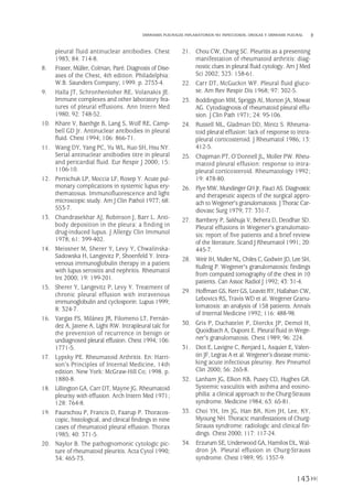 pleural fluid antinuclear antibodies. Chest
1983; 84: 714-8.
8. Fraser, Müller, Colman, Paré. Diagnosis of Dise-
ases of the Chest, 4th edition. Philadelphia:
W.B. Saunders Company; 1999. p. 2753-4.
9. Halla JT, Schronhenloher RE, Volanakis JE.
Immune complexes and other laboratory fea-
tures of pleural effusions. Ann Intern Med
1980; 92: 748-52.
10. Khare V, Baethge B, Lang S, Wolf RE, Camp-
bell GD Jr. Antinuclear antibodies in pleural
fluid. Chest 1994; 106: 866-71.
11. Wang DY, Yang PC, Yu WL, Kuo SH, Hsu NY.
Serial antinuclear antibodies titre in pleural
and pericardial fluid. Eur Respir J 2000; 15:
1106-10.
12. Pertschuk LP, Moccia LF, Rosep Y. Acute pul-
monary complications in systemic lupus ery-
thematosus. Immunofluorescence and light
microscopic study. Am J Clin Pathol 1977; 68:
553-7.
13. Chandrasekhar AJ, Robinson J, Barr L. Anti-
body deposition in the pleura: a finding in
drug-induced lupus. J Allergy Clin Immunol
1978; 61: 399-402.
14. Meissner M, Sherer Y, Levy Y, Chwalinska-
Sadowska H, Langevitz P, Shoenfeld Y. Intra-
venous immunoglobulin therapy in a patient
with lupus serositis and nephritis. Rheumatol
Int 2000; 19: 199-201.
15. Sherer Y, Langevitz P, Levy Y. Treatment of
chronic pleural effusion with intravenous
immunoglobulin and cyclosporin. Lupus 1999;
8: 324-7.
16. Vargas FS, Milánez JR, Filomeno LT, Fernán-
dez A, Jatene A, Light RW. Intrapleural talc for
the prevention of recurrence in benign or
undiagnosed pleural effusion. Chest 1994; 106:
1771-5.
17. Lypsky PE. Rheumatoid Arthritis. En: Harri-
son’s Principles of Internal Medicine, 14th
edition. New York: McGraw-Hill Co; 1998. p.
1880-8.
18. Lillington GA, Carr DT, Mayne JG. Rheumatoid
pleurisy with effusion. Arch Intern Med 1971;
128: 764-8.
19. Faurschou P, Francis D, Faarup P. Thoracos-
copic, histological, and clinical findings in nine
cases of rheumatoid pleural effusion. Thorax
1985; 40: 371-5.
20. Naylor B. The pathognomonic cytologic pic-
ture of rheumatoid pleuritis. Acta Cytol 1990;
34: 465-73.
21. Chou CW, Chang SC. Pleuritis as a presenting
manifestation of rheumatoid arthritis: diag-
nostic clues in pleural fluid cytology. Am J Med
Sci 2002; 323: 158-61.
22. Carr DT, McGuckin WF. Pleural fluid gluco-
se. Am Rev Respir Dis 1968; 97: 302-5.
23. Boddington MM, Spriggs AI, Morton JA, Mowat
AG. Cytodiagnosis of rheumatoid pleural effu-
sion. J Clin Path 1971; 24: 95-106.
24. Russell ML, Gladman DD, Mintz S. Rheuma-
toid pleural effusion: lack of response to intra-
pleural corticosteroid. J Rheumatol 1986; 13:
412-5.
25. Chapman PT, O’Donnell JL, Moller PW. Rheu-
matoid pleural effusion: response to intra-
pleural corticosteroid. Rheumatology 1992;
19: 478-80.
26. Flye MW, Mundinger GH Jr, Fauci AS. Diagnostic
and therapeutic aspects of the surgical appro-
ach to Wegener's granulomatosis. J Thorac Car-
diovasc Surg 1979; 77: 331-7.
27. Bambery P, Sakhuja V, Behera D, Deodhar SD.
Pleural effusions in Wegener's granulomato-
sis: report of five patients and a brief review
of the literature. Scand J Rheumatol 1991; 20:
445-7.
28. Weir IH, MullerNL, Chiles C, Godwin JD, Lee SH,
Kullnig P. Wegener's granulomatosis: findings
from computed tomography of the chest in 10
patients. Can Assoc Radiol J 1992; 43: 31-4.
29. Hoffman GS, Kerr GS, Leavitt RY, Hallahan CW,
Lebovics RS, Travis WD et al. Wegener Granu-
lomatosis: an analysis of 158 patients. Annals
of Internal Medicine 1992; 116: 488-98.
30. Gris P, Duchatelet P, Dierckx JP, Demol H,
Quoidbach A, Dupont E. Pleural fluid in Wege-
ner's granulomatosis. Chest 1989; 96: 224.
31. Diot E, Lavigne C, Renjard L, Asquier E, Valen-
tin JF, Legras A et al. Wegener’s disease mimic-
king acute infectious pleurisy. Rev Pneumol
Clin 2000; 56: 265-8.
32. Lanham JG, Elkon KB, Pusey CD, Hughes GR.
Systemic vasculitis with asthma and eosino-
philia: a clinical approach to the Churg-Strauss
syndrome. Medicine 1984; 63: 65-81.
33. Choi YH, Im JG, Han BK, Kim JH, Lee, KY,
Myoung NH. Thoracic manifestations of Churg-
Strauss syndrome: radiologic and clinical fin-
dings. Chest 2000; 117: 117-24.
34. Erzurum SE, Underwood GA, Hamilos DL, Wal-
dron JA. Pleural effusion in Churg-Strauss
syndrome. Chest 1989; 95: 1357-9.
143
DERRAMES PLEURALES INFLAMATORIOS NO INFECCIOSOS. DROGAS Y DERRAME PLEURAL
Pleura 224p 9/7/13 10:23 Página 143
 