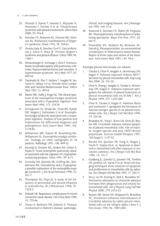 144
 B. JARA CHINARRO
35. Hirasaki S, Kamei T, Iwasaki Y, Miyatake H,
Hiratsuka I, Horiike A et al. Churg-Strauss
syndrome with pleural involvement. Intern Med
2000; 39: 976-8.
36. Strimlan CV, Rosenow EC, Divertie MG, Harri-
son EG. Pulmonary manifestations of Sjögre-
n's syndrome. Chest 1976; 70: 354-61.
37. Álvarez-Sala R, Sánchez-Toril F, García-Martí-
nez J, Zaera A, Masa JF. Primary Sjögren's
syndrome and pleural effusion. Chest 1989; 96:
1440-1.
38. Weisenburger D, Armitage J, Dick F. Immuno-
blastic lymphadenopathy with pulmonary infil-
trates, hypocomplementemia and vasculitis. A
hyperimmune syndrome. Am J Med 1977; 63:
849-54.
39. Takahashi M, Ebe T, Kohara T, Inagaki M, Iso-
numa H, Hibiya I et al. Periodic fever compa-
tible with familial Mediterranean fever. Intern
Med 1992; 31: 893-8.
40. Martin RW, Duffy J, Engel AG. The clinical spec-
trum of the eosinophilia-myalgia syndrome
associated with L-Tryptophan ingestion. Ann
Intern Med 1990; 113: 124-34.
41. Strongwater SL, Woda BA, Yood RA, Rybak
ME, Sargent J, DeGirolami U et al. Eosinophi-
lia-myalgia syndrome associated with L-trypto-
phan ingestion. Analysis of four patients and
implications for differential diagnosis and
pathogenesis. Arch Intern Med 1990; 150:
2178-86.
42. Williamson MR, Eidson M, Rosenberg RD,
Williamson SL. Eosinophilia-myalgia syndro-
me: findings on chest radiographs in 18
patients. Radiology 1991; 180: 849-52.
43. Strumpf IJ, Drucker RD, Anders KH, Cohen S,
Fajolu O. Acute eosinophilic pulmonary disea-
se associated with the ingestion of L-tryptophan-
containing products. Chest 1991; 99: 8-13.
44. Connolly SM, Quimby SR, Griffing WL, Win-
delmann RK. Scleroderma and L-Tryptophan:
a possible explanation of the eosinophilia-myal-
gia syndrome. J Am Acad Dermatol 1990; 23:
451-7.
45. Thompson AE, Pope JE. A study of the fre-
quency of pericardial and pleural effusions
in scleroderma. Br J Rheumatol 1998; 37:
1320-3.
46. Prakash UB. Respiratory complications in mixed
connective tissue disease. Clin Chest Med 1998;
19: 733-46.
47. Tunaci A, Berkmen YM, Gokmen E. Thoracic
involvement in Behcet's disease: pathologic,
clinical, and imaging features. Am J Roentge-
nol 1995; 164: 51-6.
48. Rosenow E, Strimlan CV, Muhm JR, Ferguson
RH. Pleuropulmonary manifestations of anky-
losing spondylitis. Mayo Clin Proc 1977; 52:
641-9.
49. Ptwardhan RV, Heilpern RJ, Brewster AC,
Darrah JJ. Pleuropericarditis: an extraintestinal
complication of inflammatory bowel disease.
Report of three cases and review of the litera-
ture. Arch Intern Med 1983; 143: 94-6.
Patología pleural relacionada con asbesto
1. Tanaka S, Choe N, Iwagaki A, Hemenway DR,
Kagan E. Asbestos exposure induces MCP-1
secretion by pleural mesothelial cells. Exp Lung
Res 2000; 26: 241-55.
2. Choe N, Zhang J, Iwagaki A, Tanaka S, Hemen-
way DR, Kagan E. Asbestos exposure upre-
gulates the adhesion of pleural leukocytes to
pleural mesothelial cells via VCAM-1. Am J
Physiol 1999; 277: L292-300.
3. Choe N, Tanaka S, Kagan E. Asbestos fibers
and interleukin-1 upregulate the formation of
reactive nitrogen species in rat pleural meso-
thelial cells. Am J Respir Cell Mol Biol 1998;
19: 226-36.
4. Broaddus VC, Yang L, Scavo LM, Ernst JD, Boy-
lan AM. Crocidolite asbestos induces apopto-
sis of pleural mesothelial cells: role of reacti-
ve oxygen species and poly (ADP-ribosyl)
polymerase. Environ Health Perspect 1997;
105 Suppl 5: 1147-52.
5. Berube KA, Quinlan TR, Fung H, Magae J,
Vacek P, Taatjes DJ et al. Apoptosis is obser-
ved in mesothelial cells after exposure to cro-
cidolite asbestos. Am J Respir Cell Mol Biol
1996; 15: 141-7.
6. Goldberg JL, Zanella CL, Janssen YM, Timblin
CR, Jiménez LA, Vacek P et al. Novel cell ima-
ging techniques show induction of apoptosis
and proliferation in mesothelial cells by asbes-
tos. Am J Respir Cell Mol Biol 1997; 17: 265-71.
7. Wu J, Liu W, Koenig K, Idell S, Broaddus VC.
Vitronectin adsorption to chrysotile asbestos
increases fiber phagocytosis and toxicity for
mesothelial cells. Am J Physiol Lung Cell Mol
Physiol 2000; 279: L916-23.
8. Boylan AM, Sanan DA, Sheppard D, Broaddus
VC. Vitronectin enhances internalization of
crocidolite asbestos by rabbit pleural meso-
thelial cells via the integrin alpha v beta 5. J
Clin Invest 1995; 96: 1987-2001.
Pleura 224p 9/7/13 10:23 Página 144
 