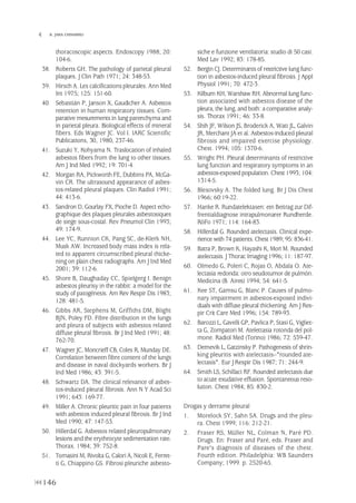 thoracoscopic aspects. Endoscopy 1988; 20:
104-6.
38. Roberts GH. The pathology of parietal pleural
plaques. J Clin Path 1971; 24: 348-53.
39. Hirsch A. Les calcifications pleurales. Ann Med
Int 1975; 125: 151-60.
40. Sebastián P, Janson X, Gaudicher A. Asbestos
retention in human respiratory tissues. Com-
parative mesurements in lung parenchyma and
in parietal pleura. Biological effects of mineral
fibers. Eds Wagner JC. Vol I. IARC Scientific
Publications, 30, 1980, 237-46.
41. Suzuki Y, Kohyama N. Traslocation of inhaled
asbestos fibers from the lung to other tissues.
Am J Ind Med 1992; 19: 701-4.
42. Morgan RA, Pickworth FE, Dubbins PA, McGa-
vin CR. The ultrasound appearance of asbes-
tos-related pleural plaques. Clin Radiol 1991;
44: 413-6.
43. Sandron D, Gourlay FX, Pioche D. Aspect echo-
graphique des plaques pleurales asbestosiques
de siege sous-costal. Rev Pneumol Clin 1993;
49: 174-9.
44. Lee YC, Runnion CK, Pang SC, de-Klerk NH,
Musk AW. Increased body mass index is rela-
ted to apparent circumscribed pleural thicke-
ning on plain chest radiographs. Am J Ind Med
2001; 39: 112-6.
45. Shore B, Daughaday CC, Spielgerg I. Benign
asbestos pleurisy in the rabbit: a model for the
study of patogénesis. Am Rev Respir Dis 1983;
128: 481-5.
46. Gibbs AR, Stephens M, Griffiths DM, Blight
BJN, Poley FD. Fibre distribution in the lungs
and pleura of subjects with asbestos related
diffuse pleural fibrosis. Br J Ind Med 1991; 48:
762-70.
47. Wagner JC, Moncrieff CB, Coles R, Munday DE.
Correlation between fibre content of the lungs
and disease in naval dockyards workers. Br J
Ind Med 1986; 43: 391-5.
48. Schwartz DA. The clinical relevance of asbes-
tos-induced pleural fibrosis. Ann N Y Acad Sci
1991; 643: 169-77.
49. Miller A. Chronic pleuritic pain in four patients
with asbestos induced pleural fibrosis. Br J Ind
Med 1990; 47: 147-53.
50. Hillerdal G. Asbestos related pleuropulmonary
lesions and the erythrocyte sedimentation rate.
Thorax. 1984; 39: 752-8.
51. Tomasini M, Rivolta G, Calori A, Nicoli E, Ferret-
ti G, Chiappino GS. Fibrosi pleuriche asbesto-
siche e funzione ventilatoria: studio di 50 casi.
Med Lav 1992; 83: 178-85.
52. Bergin CJ. Determinants of restrictive lung func-
tion in asbestos-induced pleural fibrosis. J Appl
Physiol 1991; 70: 472-3.
53. Kilburn KH, Warshaw RH. Abnormal lung func-
tion associated with asbestos disease of the
pleura, the lung, and both: a comparative analy-
sis. Thorax 1991; 46: 33-8.
54. Shih JF, Wilson JS, Broderick A, Watt JL, Galvin
JR, Merchant JA et al. Asbestos-induced pleural
fibrosis and impaired exercise physiology.
Chest. 1994; 105: 1370-6.
55. Wright PH. Pleural determinants of restrictive
lung function and respiratory symptoms in an
asbestos-exposed population. Chest 1993; 104:
1314-5.
56. Blesovsky A. The folded lung. Br J Dis Chest
1966; 60:19-22.
57. Hanke R. Rundatelektasen: ein Beitrag zur Dif-
frentialdiagnose intrapulmonarer Rundherde.
RöFo 1971; 114: 164-83.
58. Hillerdal G. Rounded atelectasis. Clinical expe-
rience with 74 patients. Chest 1989; 95: 836-41.
59. Batra P, Brown K, Hayashi K, Mori M. Rounded
atelectasis. J Thorac Imaging 1996; 11: 187-97.
60. Olmedo G, Poleri C, Rojas O, Abdala O. Ate-
lectasia redonda: otro seudotumor de pulmón.
Medicina (B. Aires) 1994; 54: 641-5.
61. Kee ST, Gamsu G, Blanc P. Causes of pulmo-
nary impairment in asbestos-exposed indivi-
duals with diffuse pleural thickening. Am J Res-
pir Crit Care Med 1996; 154: 789-93.
62. Barozzi L, Gavelli GP, Pavlica P, Stasi G, Vigliet-
ta G, Zompatori M. Atelettasia rotonda del pol-
mone. Radiol Med (Torino) 1986; 72: 539-47.
63. Dernevik L, Gatzinsky P. Pathogenesis of shrin-
king pleuritis with atelectasis--"rounded ate-
lectasis". Eur J Respir Dis 1987; 71: 244-9.
64. Smith LS, Schillaci RF. Rounded atelectasis due
to acute exudative effusion. Spontaneous reso-
lution. Chest 1984; 85: 830-2.
Drogas y derrame pleural
1. Morelock SY, Sahn SA. Drugs and the pleu-
ra. Chest 1999; 116: 212-21.
2. Fraser RS, Müller NL, Colman N, Paré PD.
Drugs. En: Fraser and Paré, eds. Fraser and
Pare's diagnosis of diseases of the chest.
Fourth edition. Philadelphia: WB Saunders
Company; 1999. p. 2520-65.
146
 B. JARA CHINARRO
Pleura 224p 9/7/13 10:23 Página 146
 