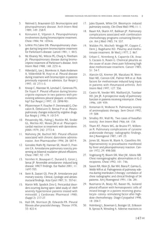 3. Melmed S, Braunstein GD. Bromocriptine and
pleuropulmonary disease. Arch Intern Med
1989; 149: 258-9.
4. Kinnunen E, Viljanen A. Pleuropulmonary
involvement during bromocriptine treatment.
Chest 1984; 94: 1034-6.
5. LeWitt PA,Calne DB. Pleuropulmonary chan-
ges during long-term bromocriptine treatment
for Parkinson's disease. Lancet 1981; 1: 44-5.
6. Mc Elvaney NG, Wilcox PG, Churg A, Fleetham
JA. Pleuropulmonary disease during bromo-
criptine treatment of Parkinson's disease. Arch
Intern Med 1988; 148: 2231-6.
7. Hillerdal G, Lee J, Blomkvist A, Rask-Andersen
A, Vddenfeldt M, Koyi et al. Pleural disease
during treatment with bromocriptin in patients
previously exposed to asbestos. Eur Respir J
1997; 10: 2711-5.
8. Knoop C, Mairesse M, Lenclud C, Genevois PA,
De Vuyst P. Pleural effusion during bromo-
criptine exposure in two patients with pre-
existing asbestos pleural plaques: a relations-
hip? Eur Respir J 1997; 10: 2898-901.
9. Pfitzenmeyer P, Foucher P, Dennewald G, Che-
valon B, Debieuvre D, Bensa P et al. Pleuro-
pulmonary changes induced by ergoline drugs.
Eur Respir J 1996; 9: 1013-9.
10. Petusevsky ML, Faling J, Rocklin RE, Snider
GL, Merliss AD, Moses JM et al. Pleuroperi-
cardial reaction to treatment with dantrolene.
JAMA 1979; 242: 2772-4.
11. Mahoney JM, Bachtel MD. Pleural effusion
associated with chronic dantrolene adminis-
tration. Ann Pharmacother 1994; 28: 587-9.
12. González Rothi RJ, Hannan SE, Hood CI, Fran-
zini CA. Amiodarone pulmonary toxicity pre-
senting as bilateral exudative pleural effusions.
Chest 1987; 92: 179.
13. Vernhet H, Bousquet C, Durand G, Giron J,
Senac JP. Reversible amiodarone- induced lung
disease: HRCT findings. Eur Radiol 2001; 11:
1697-703.
14. Stein B, Zaatari GS, Pine JR. Amiodarone pul-
monary toxicity. Clinical, cytologic and ultraes-
tructural findings. Acta Cytol 1987; 31: 357-61.
15. Martin WB, Spodick Zins G. Pericardial disor-
ders ocurring during open- label study of 1869
severely hypertensive patients treated with
minoxidil. J Cardiovasc Pharmacol 1980;
(Suppl 2): 217-27.
16. Hall DR, Morrison JB, Edwards FR. Pleural
fibrosis after practolol therapy. Thorax 1978;
33: 822-4.
17. Jules Elyseek, White DA. Bleomycin- induced
pulmonary toxicity. Clin Chest Med 1990; 11: 1.
18. Bauer KA, Skarin AT, Balikian JP. Pulmonary
complications associated with combination
chemotherapy programs containing bleomy-
cin. Am J Med 1983; 74: 557.
19. Walden PA, Mitchell- Weggs PF, Coppin C,
Dent J, Bagshame KD. Pleurisy and metho-
trexate treatment. Br Med J 1977; 2: 867.
20. Urban C, Nirenberg A, Caparrós CB, Anac
S, Cacasio A, Rosen G. Chemical pleuritis as
the cause of acute chest pain following high
dose methotrexate treatment. Cancer 1983;
51: 34-7.
21. Alarcón GS, Kremer JM, Macaluso M, Wein-
blatt ME, Cannon GW, Palmer WR et al. Risk
factors for methotrexate induced lung injury
in patients with rheumatoid arthritis. Ann
Intern Med 1997; 127: 356.
22. Castro M, Veeder MH, Mailliard JA, Tazelaar
HD, Jett JR. A prospective study of pulmonary
function in patients receiving mitomycin. Chest
1996; 109: 939.
23. Kreisman H, Wolkove N. Pulmonary toxicity
of antineoplastic therapy. Sem Oncol 1992;
19: 508.
24. Smalley RV, Wall RL. Two cases of busulfan
toxicity. Ann Intern Med 1966; 64: 154.
25. Tham RT, Peters WG, de Bruine FT, Willem-
ze R. Pulmonary complications of cytosine
arabinoside therapy: radiographic findings.
Am J Roentgenol 1987; 149: 23.
26. Jones SE, Moore M, Blank N, Castellino RA.
Hipersensitivity to procarbazine manifested
by fever and pleuropulmonary reaction. Can-
cer 1972; 29: 498-500.
27. Vogelzang PJ, Bloom SM, Mier JW, Atkins MB.
Chest roentgenographic abnormalities in IL-2
recipients. Chest 1992; 101: 746.
28. Saxon RR, Klein JS, Bar MH, Blana P, Gamsu G,
Webb WR et al. Pathogenesis of pulmonay ede-
ma during interleukin-2 therapy: correlation of
chest radiographic and clinical findings of 54
patients. Am J Roentgenol 1991; 156: 281.
29. Busmanis IA, Beaty AE, Basser RL. Isolated
pleural effusion with hematopoietic cells of
mixed lineage in a patient receiving granu-
locyte- colony- stimulating factor after high-
dose chemotherapy. Diagn Cytopathol 1998;
18: 204-7.
30. Holmberg L, Bowman G, Bottiger LE, Eriksson
B, Spross R, Wessling A. Adverse reactions to
147
DERRAMES PLEURALES INFLAMATORIOS NO INFECCIOSOS. DROGAS Y DERRAME PLEURAL
Pleura 224p 9/7/13 10:23 Página 147
 