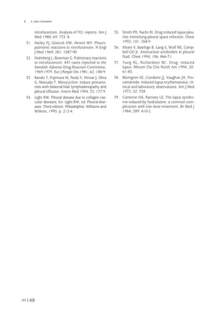 148
 B. JARA CHINARRO
nitrofurantoin. Analysis of 921 reports. Am J
Med 1980; 69: 733- 8.
31. Hailey FJ, Glascok HW, Hewitt WF. Pleuro-
pulmonic reactions to nitrofurantoin. N Engl
J Med 1969; 281: 1087-90.
32. Holmberg L, Bowman G. Pulmonary reactions
to nitrofurantoin: 447 cases reported to the
Swedish Adverse Drug Reaction Committee,
1969-1979. Eur J Respir Dis 1981; 62: 180-9.
33. Bando T, Fujimura M, Noda Y, Hirose J, Ohta
G, Matsuda T. Minocycline- induce pneumo-
nitis with bilateral hilar lymphadenopathy and
pleural effusion. Intern Med 1994; 33: 177-9.
34. Light RW. Pleural disease due to collagen vas-
cular diseases. En: Light RW, ed. Pleural dise-
ases. Third edition. Philadelphia: Williams and
Wilkins; 1995. p. 212-4.
35. Smith PR, Nacht RI. Drug induced lupus pleu-
ritis mimicking pleural space infection. Chest
1992; 101: 268-9.
36. Khare V, Baethge B, Lang S, Wolf RE, Camp-
bell GD Jr. Antinuclear antibodies in pleural
fluid. Chest 1994; 106: 866-71.
37. Yung RL, Richardson BC. Drug- induced
lupus. Rheum Dis Clin North Am 1994; 20:
61-85.
38. Blomgren SE, Condemi JJ, Vaughan JH. Pro-
cainamide- induced lupus erythematosus: cli-
nical and laboratory observations. Am J Med
1972; 52: 338.
39. Cameron HA, Ramsey LE. The lupus syndro-
me induced by hydralazine: a common com-
plication with low dose treatment. Br Med J
1984; 289: 410-2.
Pleura 224p 9/7/13 10:23 Página 148
 
