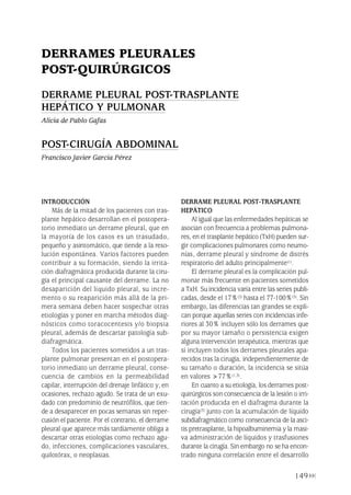 149
INTRODUCCIÓN
Más de la mitad de los pacientes con tras-
plante hepático desarrollan en el postopera-
torio inmediato un derrame pleural, que en
la mayoría de los casos es un trasudado,
pequeño y asintomático, que tiende a la reso-
lución espontánea. Varios factores pueden
contribuir a su formación, siendo la irrita-
ción diafragmática producida durante la ciru-
gía el principal causante del derrame. La no
desaparición del líquido pleural, su incre-
mento o su reaparición más allá de la pri-
mera semana deben hacer sospechar otras
etiologías y poner en marcha métodos diag-
nósticos como toracocentesis y/o biopsia
pleural, además de descartar patología sub-
diafragmática.
Todos los pacientes sometidos a un tras-
plante pulmonar presentan en el postopera-
torio inmediato un derrame pleural, conse-
cuencia de cambios en la permeabilidad
capilar, interrupción del drenaje linfático y, en
ocasiones, rechazo agudo. Se trata de un exu-
dado con predominio de neutrófilos, que tien-
de a desaparecer en pocas semanas sin reper-
cusión el paciente. Por el contrario, el derrame
pleural que aparece más tardíamente obliga a
descartar otras etiologías como rechazo agu-
do, infecciones, complicaciones vasculares,
quilotórax, o neoplasias.
DERRAME PLEURAL POST-TRASPLANTE
HEPÁTICO
Al igual que las enfermedades hepáticas se
asocian con frecuencia a problemas pulmona-
res, en el trasplante hepático (TxH) pueden sur-
gir complicaciones pulmonares como neumo-
nías, derrame pleural y síndrome de distrés
respiratorio del adulto principalmente(1).
El derrame pleural es la complicación pul-
monar más frecuente en pacientes sometidos
a TxH. Su incidencia varía entre las series publi-
cadas, desde el 17%(2) hasta el 77-100%(3). Sin
embargo, las diferencias tan grandes se expli-
can porque aquellas series con incidencias infe-
riores al 30% incluyen sólo los derrames que
por su mayor tamaño o persistencia exigen
alguna intervención terapéutica, mientras que
si incluyen todos los derrames pleurales apa-
recidos tras la cirugía, independientemente de
su tamaño o duración, la incidencia se sitúa
en valores >77%(1,3).
En cuanto a su etiología, los derrames post-
quirúrgicos son consecuencia de la lesión o irri-
tación producida en el diafragma durante la
cirugía(3) junto con la acumulación de líquido
subdiafragmático como consecuencia de la asci-
tis pretrasplante, la hipoalbuminemia y la masi-
va administración de líquidos y trasfusiones
durante la cirugía. Sin embargo no se ha encon-
trado ninguna correlación entre el desarrollo
DERRAMES PLEURALES
POST-QUIRÚRGICOS
DERRAME PLEURAL POST-TRASPLANTE
HEPÁTICO Y PULMONAR
Alicia de Pablo Gafas
POST-CIRUGÍA ABDOMINAL
Francisco Javier García Pérez
Pleura 224p 9/7/13 10:23 Página 149
 
