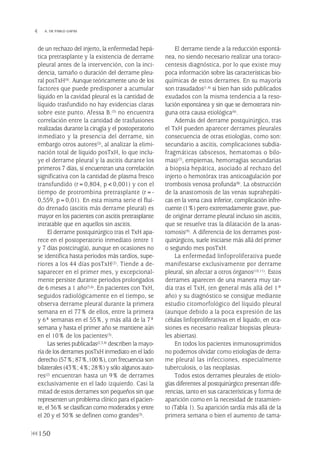 de un rechazo del injerto, la enfermedad hepá-
tica pretrasplante y la existencia de derrame
pleural antes de la intervención, con la inci-
dencia, tamaño o duración del derrame pleu-
ral posTxH(4). Aunque teóricamente uno de los
factores que puede predisponer a acumular
líquido en la cavidad pleural es la cantidad de
líquido trasfundido no hay evidencias claras
sobre este punto. Afessa B.(3) no encuentra
correlación entre la cantidad de trasfusiones
realizadas durante la cirugía y el postoperatorio
inmediato y la presencia del derrame, sin
embargo otros autores(5), al analizar la elimi-
nación total de líquido posTxH, lo que inclu-
ye el derrame pleural y la ascitis durante los
primeros 7 días, sí encuentran una correlación
significativa con la cantidad de plasma fresco
transfundido (r=0,804, p<0,001) y con el
tiempo de protrombina pretrasplante (r=-
0,559, p=0,01). En esta misma serie el flui-
do drenado (ascitis más derrame pleural) es
mayor en los pacientes con ascitis pretrasplante
intratable que en aquellos sin ascitis.
El derrame postquirúrgico tras el TxH apa-
rece en el postoperatorio inmediato (entre 1
y 7 días postcirugía), aunque en ocasiones no
se identifica hasta periodos más tardíos, supe-
riores a los 44 días posTxH(2). Tiende a de-
saparecer en el primer mes, y excepcional-
mente persiste durante periodos prolongados
de 6 meses a 1 año(3,6). En pacientes con TxH,
seguidos radiológicamente en el tiempo, se
observa derrame pleural durante la primera
semana en el 77% de ellos, entre la primera
y 6ª semanas en el 55%, y más allá de la 7ª
semana y hasta el primer año se mantiene aún
en el 10% de los pacientes(3).
Las series publicadas(2,3,4) describen la mayo-
ría de los derrames posTxH inmediato en el lado
derecho (57%; 87%,100%), con frecuencia son
bilaterales (43%; 4%; 28%) y sólo algunos auto-
res(2) encuentran hasta un 9% de derrames
exclusivamente en el lado izquierdo. Casi la
mitad de estos derrames son pequeños sin que
representen un problema clínico para el pacien-
te, el 36% se clasifican como moderados y entre
el 20 y el 30% se definen como grandes(3).
El derrame tiende a la reducción espontá-
nea, no siendo necesario realizar una toraco-
centesis diagnóstica, por lo que existe muy
poca información sobre las características bio-
químicas de estos derrames. En su mayoría
son trasudados(1,4) si bien han sido publicados
exudados con la misma tendencia a la reso-
lución espontánea y sin que se demostrara nin-
guna otra causa etiológica(6).
Además del derrame postquirúrgico, tras
el TxH pueden aparecer derrames pleurales
consecuencia de otras etiologías, como son:
secundario a ascitis, complicaciones subdia-
fragmáticas (abscesos, hematomas o bilo-
mas)(7), empiemas, hemorragias secundarias
a biopsia hepática, asociado al rechazo del
injerto o hemotórax tras anticoagulación por
trombosis venosa profunda(8). La obstrucción
de la anastomosis de las venas suprahepáti-
cas en la vena cava inferior, complicación infre-
cuente (1%) pero extremadamente grave, pue-
de originar derrame pleural incluso sin ascitis,
que se resuelve tras la dilatación de la anas-
tomosis(9). A diferencia de los derrames post-
quirúrgicos, suele iniciarse más allá del primer
o segundo mes posTxH.
La enfermedad linfoproliferativa puede
manifestarse exclusivamente por derrame
pleural, sin afectar a otros órganos(10,11). Estos
derrames aparecen de una manera muy tar-
día tras el TxH, (en general más allá del 1º
año) y su diagnóstico se consigue mediante
estudio citomorfológico del líquido pleural
(aunque debido a la poca expresión de las
células linfoproliferativas en el líquido, en oca-
siones es necesario realizar biopsias pleura-
les abiertas).
En todos los pacientes inmunosuprimidos
no podemos olvidar como etiologías de derra-
me pleural las infecciones, especialmente
tuberculosis, o las neoplasias.
Todos estos derrames pleurales de etiolo-
gías diferentes al postquirúrgico presentan dife-
rencias, tanto en sus características y forma de
aparición como en la necesidad de tratamien-
to (Tabla 1). Su aparición tardía más allá de la
primera semana o bien el aumento de tama-
150
 A. DE PABLO GAFAS
Pleura 224p 9/7/13 10:23 Página 150
 