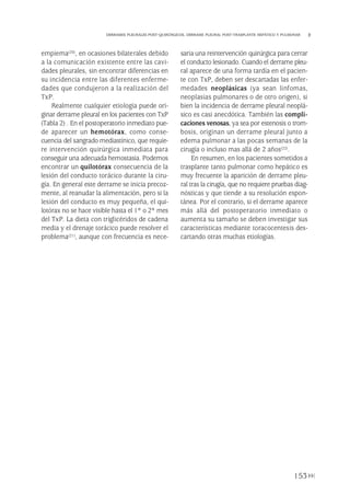 153
DERRAMES PLEURALES POST-QUIRÚRGICOS. DERRAME PLEURAL POST-TRASPLANTE HEPÁTICO Y PULMONAR
empiema(20), en ocasiones bilaterales debido
a la comunicación existente entre las cavi-
dades pleurales, sin encontrar diferencias en
su incidencia entre las diferentes enferme-
dades que condujeron a la realización del
TxP.
Realmente cualquier etiología puede ori-
ginar derrame pleural en los pacientes con TxP
(Tabla 2) . En el postoperatorio inmediato pue-
de aparecer un hemotórax, como conse-
cuencia del sangrado mediastínico, que requie-
re intervención quirúrgica inmediata para
conseguir una adecuada hemostasia. Podemos
encontrar un quilotórax consecuencia de la
lesión del conducto torácico durante la ciru-
gía. En general este derrame se inicia precoz-
mente, al reanudar la alimentación, pero si la
lesión del conducto es muy pequeña, el qui-
lotórax no se hace visible hasta el 1º o 2º mes
del TxP. La dieta con triglicéridos de cadena
media y el drenaje torácico puede resolver el
problema(21), aunque con frecuencia es nece-
saria una reintervención quirúrgica para cerrar
el conducto lesionado. Cuando el derrame pleu-
ral aparece de una forma tardía en el pacien-
te con TxP, deben ser descartadas las enfer-
medades neoplásicas (ya sean linfomas,
neoplasias pulmonares o de otro origen), si
bien la incidencia de derrame pleural neoplá-
sico es casi anecdótica. También las compli-
caciones venosas, ya sea por estenosis o trom-
bosis, originan un derrame pleural junto a
edema pulmonar a las pocas semanas de la
cirugía o incluso mas allá de 2 años(22).
En resumen, en los pacientes sometidos a
trasplante tanto pulmonar como hepático es
muy frecuente la aparición de derrame pleu-
ral tras la cirugía, que no requiere pruebas diag-
nósticas y que tiende a su resolución espon-
tánea. Por el contrario, si el derrame aparece
más allá del postoperatorio inmediato o
aumenta su tamaño se deben investigar sus
características mediante toracocentesis des-
cartando otras muchas etiologías.
Pleura 224p 9/7/13 10:23 Página 153
 