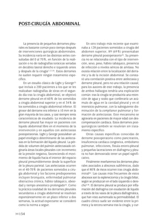 154
La presencia de pequeños derrames pleu-
rales es bastante común poco tiempo después
de intervenciones quirúrgicas abdominales.
Su incidencia varía en las distintas series con-
sultadas del 0 al 70%, en función de la reali-
zación o no de radiografías torácicas seriadas
en decúbito lateral derecho e izquierdo antes
y después de la cirugía(1,2,3,4). Estos derrames
no suelen requerir ningún tratamiento espe-
cífico.
En un estudio clásico de Light y George(3)
que incluía a 200 pacientes a los que se les
realizaban radiografías de tórax en el segun-
do día tras la cirugía abdominal, se objetivó
derrame pleural en el 60% de los sometidos
a cirugía abdominal superior y en el 34% de
los sometidos a cirugía abdominal inferior. El
grosor del derrame era inferior a 10 mm en la
gran mayoría de los casos, y casi siempre tenía
características de exudado. La incidencia de
derrame pleural fue mayor en pacientes con
líquido abdominal libre en el momento de la
intervención y en aquellos con atelectasias
postoperatorias. Light y George postulaban un
papel etiológico determinante de las atelecta-
sias en la formación del líquido pleural. La pér-
dida de volumen del pulmón atelectasiado ori-
ginaría áreas locales pleurales con incremento
de la presión negativa, favoreciendo el movi-
miento de líquido hacia el interior del espacio
pleural presumiblemente desde la superficie
de la pleura parietal. Las atelectasias ocurren
en el 40-70% de pacientes sometidos a ciru-
gía abdominal y los factores predisponentes
incluyen bronquitis, enfermedad pulmonar
obstructiva crónica, hábito tabáquico, obesi-
dad y tiempo anestésico prolongado(5). Como
la práctica totalidad de los derrames pleurales
secundarios a cirugía abdominal se resolvían
espontáneamente en un plazo inferior a dos
semanas, la actitud expectante se consideró
como la norma a seguir.
En otro trabajo más reciente que exami-
naba a 128 pacientes sometidos a cirugía del
abdomen superior, 89 (69%) presentaban
derrame pleural postoperatorio(4). Su presen-
cia no se relacionaba con el tipo de interven-
ción, sexo, peso, hábito tabáquico, presencia
de infección o niveles séricos de amilasa. No
existía relación entre la localización del derra-
me y la de la incisión abdominal. Se consta-
tó una correlación positiva entre atelectasia y
derrame pleural, pero no una relación causal;
para los autores de este trabajo, la presencia
de ambos hallazgos tendría una explicación
común: tras la cirugía se produciría una reten-
ción de agua y sodio que conllevaría un acú-
mulo de agua en la cavidad pleural y en el
intersticio pulmonar, con la subsiguiente dis-
minución de la compliance pulmonar y for-
mación de atelectasias. Este mecanismo se
agravaría en pacientes de mayor edad con des-
compensación cardíaca. Estos derrames post-
quirúrgicos también se resolvían sin trata-
miento específico.
Otras causas específicas conocidas de
derrame postoperatorio como pancreatitis,
insuficiencia cardíaca congestiva, embolismo
pulmonar, infecciones, fístula entero-pleural
y pequeñas laceraciones en diafragma y pleu-
ra no han demostrado tener un papel signifi-
cativo.
Finalmente reseñaremos los derrames pleu-
rales asociados a abscesos subfrénicos, dado
que el 80% de éstos ocurren tras cirugía abdo-
minal(6). Las causas más frecuentes de estos
abscesos son la esplenectomía y la cirugía biliar,
según se produzcan en el lado izquierdo o dere-
cho(7,8). El derrame pleural se produce por infla-
mación del diafragma con exudación de líquido
a través de los vasos de la pleura diafragmática,
que han visto aumentada su permeabilidad. El
cuadro clínico suele ser evidente entre la pri-
mera y la tercera semana tras la cirugía, y cur-
POST-CIRUGÍA ABDOMINAL
Pleura 224p 9/7/13 10:23 Página 154
 