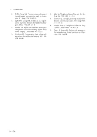 156
 F.J. GARCÍA PÉREZ
2. Ti TK, Yong NK. Postoperative pulmonary
complications: a prospective study in the tro-
pics. Br J Surg 1974; 61:49-52.
3. Light RW, George RB. Incidence and signifi-
cance of pleural effusion after abdominal sur-
gery. Chest 1976; 69: 621-5.
4. Nielsen PH, Jepsen SB, Olsen AD. Postopera-
tive pleural effusion following upper abdo-
minal surgery. Chest 1989; 96: 1133-5.
5. Goodman LR. Postoperative chest radiograph:
alterations after abdominal surgery. AJR 1980;
134: 533-41.
6. Sahn SA. The pleura (State of the art). Am Rev
Resp Dis 1988; 138: 184-234.
7. Sherman NJ, Davis JR, Jesseph JE. Subphrenic
abscess: a continuing hazard. Am J Surg 1969;
117: 117-23.
8. Vander Sluis RF. Subphrenic abscess. Surg
Gynecol Obstet 1984; 158: 427-30.
9. Carter R, Brewer LA. Subphrenic abscess: a
thoracoabdominal clinical complex. Am J Surg
1964; 108: 165-74.
Pleura 224p 9/7/13 10:23 Página 156
 