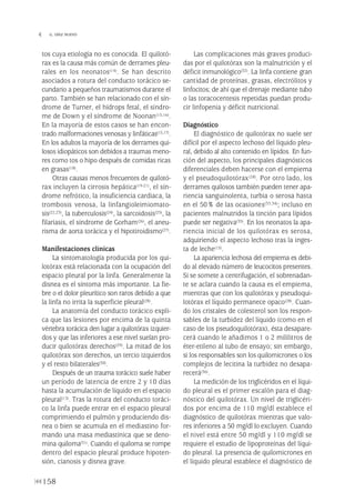 tos cuya etiología no es conocida. El quilotó-
rax es la causa más común de derrames pleu-
rales en los neonatos(14). Se han descrito
asociados a rotura del conducto torácico se-
cundario a pequeños traumatismos durante el
parto. También se han relacionado con el sín-
drome de Turner, el hídrops fetal, el síndro-
me de Down y el síndrome de Noonan(15,16).
En la mayoría de estos casos se han encon-
trado malformaciones venosas y linfáticas(15,17).
En los adultos la mayoría de los derrames qui-
losos idiopáticos son debidos a traumas meno-
res como tos o hipo después de comidas ricas
en grasas(18).
Otras causas menos frecuentes de quilotó-
rax incluyen la cirrosis hepática(19-21), el sín-
drome nefrótico, la insuficiencia cardiaca, la
trombosis venosa, la linfangioleimiomato-
sis(22,23), la tuberculosis(24), la sarcoidosis(25), la
filariasis, el síndrome de Gorham(26), el aneu-
risma de aorta torácica y el hipotiroidismo(27).
Manifestaciones clínicas
La sintomatología producida por los qui-
lotórax está relacionada con la ocupación del
espacio pleural por la linfa. Generalmente la
disnea es el síntoma más importante. La fie-
bre o el dolor pleurítico son raros debido a que
la linfa no irrita la superficie pleural(28).
La anatomía del conducto torácico expli-
ca que las lesiones por encima de la quinta
vértebra torácica den lugar a quilotórax izquier-
dos y que las inferiores a ese nivel suelan pro-
ducir quilotórax derechos(29). La mitad de los
quilotórax son derechos, un tercio izquierdos
y el resto bilaterales(30).
Después de un trauma torácico suele haber
un período de latencia de entre 2 y 10 días
hasta la acumulación de líquido en el espacio
pleural(13). Tras la rotura del conducto toráci-
co la linfa puede entrar en el espacio pleural
comprimiendo el pulmón y produciendo dis-
nea o bien se acumula en el mediastino for-
mando una masa mediastínica que se deno-
mina quiloma(31). Cuando el quiloma se rompe
dentro del espacio pleural produce hipoten-
sión, cianosis y disnea grave.
Las complicaciones más graves produci-
das por el quilotórax son la malnutrición y el
déficit inmunológico(32). La linfa contiene gran
cantidad de proteínas, grasas, electrólitos y
linfocitos; de ahí que el drenaje mediante tubo
o las toracocentesis repetidas puedan produ-
cir linfopenia y déficit nutricional.
Diagnóstico
El diagnóstico de quilotórax no suele ser
difícil por el aspecto lechoso del líquido pleu-
ral, debido al alto contenido en lípidos. En fun-
ción del aspecto, los principales diagnósticos
diferenciales deben hacerse con el empiema
y el pseudoquilotórax(28). Por otro lado, los
derrames quilosos también pueden tener apa-
riencia sanguinolenta, turbia o serosa hasta
en el 50% de las ocasiones(33,34); incluso en
pacientes malnutridos la tinción para lípidos
puede ser negativa(35). En los neonatos la apa-
riencia inicial de los quilotórax es serosa,
adquiriendo el aspecto lechoso tras la inges-
ta de leche(15).
La apariencia lechosa del empiema es debi-
do al elevado número de leucocitos presentes.
Si se somete a centrifugación, el sobrenadan-
te se aclara cuando la causa es el empiema,
mientras que con los quilotórax y pseudoqui-
lotórax el líquido permanece opaco(28). Cuan-
do los cristales de colesterol son los respon-
sables de la turbidez del líquido (como en el
caso de los pseudoquilotórax), ésta desapare-
cerá cuando le añadimos 1 o 2 mililitros de
éter-etileno al tubo de ensayo; sin embargo,
si los responsables son los quilomicrones o los
complejos de lecitina la turbidez no desapa-
recerá(36).
La medición de los triglicéridos en el líqui-
do pleural es el primer escalón para el diag-
nóstico del quilotórax. Un nivel de triglicéri-
dos por encima de 110 mg/dl establece el
diagnóstico de quilotórax mientras que valo-
res inferiores a 50 mg/dl lo excluyen. Cuando
el nivel está entre 50 mg/dl y 110 mg/dl se
requiere el estudio de lipoproteínas del líqui-
do pleural. La presencia de quilomicrones en
el líquido pleural establece el diagnóstico de
158
 G. DÍAZ NUEVO
Pleura 224p 9/7/13 10:23 Página 158
 
