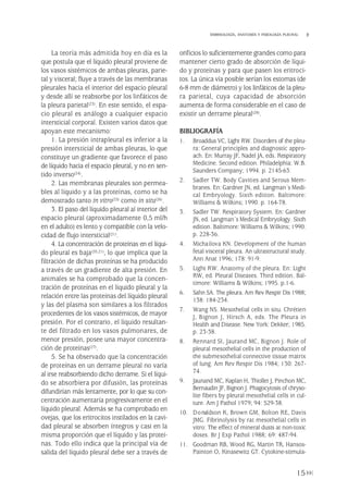 La teoría más admitida hoy en día es la
que postula que el líquido pleural proviene de
los vasos sistémicos de ambas pleuras, parie-
tal y visceral; fluye a través de las membranas
pleurales hacia el interior del espacio pleural
y desde allí se reabsorbe por los linfáticos de
la pleura parietal(23). En este sentido, el espa-
cio pleural es análogo a cualquier espacio
intersticial corporal. Existen varios datos que
apoyan este mecanismo:
1. La presión intrapleural es inferior a la
presión intersticial de ambas pleuras, lo que
constituye un gradiente que favorece el paso
de líquido hacia el espacio pleural, y no en sen-
tido inverso(24).
2. Las membranas pleurales son permea-
bles al líquido y a las proteínas, como se ha
demostrado tanto in vitro(25) como in situ(26).
3. El paso del líquido pleural al interior del
espacio pleural (aproximadamente 0,5 ml/h
en el adulto) es lento y compatible con la velo-
cidad de flujo intersticial(21).
4. La concentración de proteínas en el líqui-
do pleural es baja(20,21), lo que implica que la
filtración de dichas proteínas se ha producido
a través de un gradiente de alta presión. En
animales se ha comprobado que la concen-
tración de proteínas en el líquido pleural y la
relación entre las proteínas del líquido pleural
y las del plasma son similares a los filtrados
procedentes de los vasos sistémicos, de mayor
presión. Por el contrario, el líquido resultan-
te del filtrado en los vasos pulmonares, de
menor presión, posee una mayor concentra-
ción de proteínas(27).
5. Se ha observado que la concentración
de proteínas en un derrame pleural no varía
al irse reabsorbiendo dicho derrame. Si el líqui-
do se absorbiera por difusión, las proteínas
difundirían más lentamente, por lo que su con-
centración aumentaría progresivamente en el
líquido pleural. Además se ha comprobado en
ovejas, que los eritrocitos instilados en la cavi-
dad pleural se absorben íntegros y casi en la
misma proporción que el líquido y las proteí-
nas. Todo ello indica que la principal vía de
salida del líquido pleural debe ser a través de
orificios lo suficientemente grandes como para
mantener cierto grado de absorción de líqui-
do y proteínas y para que pasen los eritroci-
tos. La única vía posible serían los estomas (de
6-8 mm de diámetro) y los linfáticos de la pleu-
ra parietal, cuya capacidad de absorción
aumenta de forma considerable en el caso de
existir un derrame pleural(28).
BIBLIOGRAFÍA
1. Broaddus VC, Light RW. Disorders of the pleu-
ra: General principles and diagnostic appro-
ach. En: Murray JF, Nadel JA, eds. Respiratory
Medicine. Second edition. Philadelphia: W.B.
Saunders Company; 1994. p. 2145-63.
2. Sadler TW. Body Cavities and Serous Mem-
branes. En: Gardner JN, ed. Langman´s Medi-
cal Embryology. Sixth edition. Baltimore:
Williams & Wilkins; 1990. p. 164-78.
3. Sadler TW. Respiratory System. En: Gardner
JN, ed. Langman´s Medical Embryology. Sixth
edition. Baltimore: Williams & Wilkins; 1990.
p. 228-36.
4. Michailova KN. Development of the human
fetal visceral pleura. An ultrastructural study.
Ann Anat 1996; 178: 91-9.
5. Light RW. Anatomy of the pleura. En: Light
RW, ed. Pleural Diseases. Third edition. Bal-
timore: Williams & Wilkins; 1995. p.1-6.
6. Sahn SA. The pleura. Am Rev Respir Dis 1988;
138: 184-234.
7. Wang NS. Mesothelial cells in situ. Chrétien
J, Bignon J, Hirsch A, eds. The Pleura in
Health and Disease. New York: Dekker; 1985.
p. 23-38.
8. Rennard SI, Jaurand MC, Bignon J. Role of
pleural mesothelial cells in the production of
the submesothelial connective tissue matrix
of lung. Am Rev Respir Dis 1984; 130: 267-
74.
9. Jaunand MC, Kaplan H, Thiollet J, Pinchon MC,
Bernaudin JF, Bignon J. Phagocytosis of chryso-
lite fibers by pleural mesothelial cells in cul-
ture. Am J Pathol 1979; 94: 529-38.
10. Donaldson K, Brown GM, Bolton RE, Davis
JMG. Fibrinolysis by rat mesothelial cells in
vitro: The effect of mineral dusts at non-toxic
doses. Br J Exp Pathol 1988; 69: 487-94.
11. Goodman RB, Wood RG, Martin TR, Hansos-
Painton O, Kinasewitz GT. Cytokine-stimula-
15
EMBRIOLOGÍA, ANATOMÍA Y FISIOLOGÍA PLEURAL
Pleura 224p 9/7/13 10:22 Página 15
 