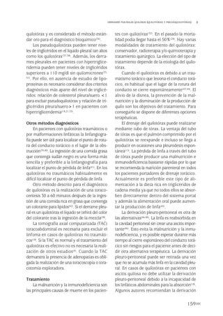 quilotórax y es considerado el método están-
dar oro para el diagnóstico bioquímico(34).
Los pseudoquilotórax pueden tener nive-
les de triglicéridos en el líquido pleural tan altos
como los quilotórax(37,38). Además, los derra-
mes pleurales en pacientes con hipertriglice-
ridemia pueden tener niveles de triglicéridos
superiores a 110 mg/dl sin quilomicrones(33,
37). Por ello, en ausencia de estudio de lipo-
proteínas es necesario considerar dos criterios
diagnósticos más aparte del nivel de triglicé-
ridos: relación de colesterol pleura/suero <1
para excluir pseudoquilotórax y relación de tri-
glicéridos pleura/suero>1 en pacientes con
hipertrigliceridemia(18,21,33).
Otros métodos diagnósticos
En pacientes con quilotórax traumáticos o
por malformaciones linfáticas la linfangiogra-
fía puede ser útil para localizar el punto de rotu-
ra del conducto torácico o el lugar de la obs-
trucción(39,40). La ingestión de una comida grasa
que contenga sudán negro es una forma más
sencilla y preferible a la linfangiografía para
localizar el punto de pérdida de linfa(41). En los
quilotórax no traumáticos habitualmente es
difícil localizar el punto de pérdida de linfa.
Otro método descrito para el diagnóstico
de quilotórax es la realización de una toraco-
centesis 30 a 60 minutos después de la inges-
tión de una comida rica en grasa que contenga
un colorante para lípidos(42). Si el derrame pleu-
ral es un quilotórax el líquido se teñirá del color
del colorante tras la ingestión de la mezcla(28).
La tomografía axial computarizada (TAC)
toracoabdominal es necesaria para excluir el
linfoma en casos de quilotórax no traumáti-
cos(18). Si la TAC es normal y el tratamiento del
quilotórax es efectivo no es necesaria la reali-
zación de otros estudios(4). Cuando la TAC
demuestra la presencia de adenopatías es obli-
gada la realización de una toracoscopia o tora-
cotomía exploradora.
Tratamiento
La malnutrición y la inmunodeficiencia son
las principales causas de muerte en los pacien-
tes con quilotórax(32). En el pasado la morta-
lidad podía llegar hasta el 50%(28). Hay varias
modalidades de tratamiento del quilotórax:
conservador, radioterapia y/o quimioterapia y
tratamiento quirúrgico. La elección del tipo de
tratamiento depende de la etiología del quilo-
tórax.
Cuando el quilotórax es debido a un trau-
matismo torácico que lesiona el conducto torá-
cico, es habitual que el lugar de la rotura del
conducto se cierre espontáneamente(43,44). El
alivio de la disnea, la prevención de la mal-
nutrición y la disminución de la producción de
quilo son los objetivos del tratamiento. Para
conseguirlo se dispone de diferentes opciones
terapéuticas.
El drenaje del quilotórax puede realizarse
mediante tubo de tórax. La ventaja del tubo
de tórax es que el pulmón comprimido por el
quilotórax se reexpande e incluso se llega a
producir en ocasiones una pleurodesis espon-
tánea(13). La pérdida de linfa a través del tubo
de tórax puede producir una malnutrición e
inmunodeficiencia bastante rápidas por lo que
se recomienda la nutrición parenteral en todos
los pacientes portadores de drenaje torácico.
Actualmente es preferible este tipo de ali-
mentación a la dieta rica en triglicéridos de
cadena media ya que no todos ellos se absor-
ben directamente dentro del sistema portal
y además la alimentación oral puede aumen-
tar la producción de linfa(45).
La derivación pleuro-peritoneal es otra de
las alternativas(46-48). La linfa es reabsorbida en
la cavidad peritoneal sin crear una ascitis impor-
tante(46). Esto evita la malnutrición y la inmu-
nodeficiencia, y es posible esperar durante más
tiempo al cierre espontáneo del conducto torá-
cico sin riesgos para el paciente antes de deci-
dir otra alternativa terapéutica. La derivación
pleuro-peritoneal puede ser retirada una vez
que no se acumula más linfa en la cavidad pleu-
ral. En casos de quilotórax en pacientes con
ascitis quilosa no debe utilizar la derivación
pleuro-peritoneal debido a la incapacidad de
los linfáticos abdominales para la absorción(18).
Algunos autores recomiendan la derivación
159
DERRAMES PLEURALES QUILOSOS (QUILOTÓRAX Y PSEUDOQUILOTÓRAX)
Pleura 224p 9/7/13 10:23 Página 159
 