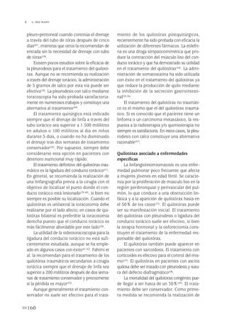 pleuro-peritoneal cuando continúa el drenaje
a través del tubo de tórax después de cinco
días(47), mientras que otros la recomiendan de
entrada sin la necesidad de drenaje con tubo
de tórax(28).
Existen pocos estudios sobre la eficacia de
la pleurodesis para el tratamiento del quilotó-
rax. Aunque no se recomienda su realización
a través del drenaje torácico, la administración
de 5 gramos de talco por esta vía puede ser
efectiva(28). La pleurodesis con talco mediante
toracoscopia ha sido probada satisfactoria-
mente en numerosos trabajos y constituye una
alternativa al tratamiento(49).
El tratamiento quirúrgico está indicado
siempre que el drenaje de linfa a través del
tubo torácico sea superior a 1.500 mililitros
en adultos o 100 mililitros al día en niños
durante 5 días, o cuando no ha disminuido
el drenaje tras dos semanas de tratamiento
conservador(50). Por supuesto, siempre debe
considerarse esta opción en pacientes con
deterioro nutricional muy rápido.
El tratamiento definitivo del quilotórax trau-
mático es la ligadura del conducto torácico(51).
En general, se recomienda la realización de
una linfangiografía previa a la cirugía con el
objetivo de localizar el punto donde el con-
ducto torácico está lesionado(39,40), si bien no
siempre es posible su localización. Cuando el
quilotórax es unilateral la toracotomía debe
realizarse por el lado afecto; en casos de qui-
lotórax bilateral es preferible la toracotomía
derecha puesto que el conducto torácico es
más fácilmente abordable por este lado(28).
La utilidad de la videotoracoscopia para la
ligadura del conducto torácico no está sufi-
cientemente estudiada, aunque se ha emple-
ado en algunos casos con éxito(41,52). Fahimi et
al. la recomiendan para el tratamiento de los
quilotórax traumáticos secundarios a cirugía
torácica siempre que el drenaje de linfa sea
superior a 200 mililitros después de dos sema-
nas de tratamiento conservador y precozmente
si la pérdida es mayor(53).
Aunque generalmente el tratamiento con-
servador no suele ser efectivo para el trata-
miento de los quilotórax postquirúrgicos,
recientemente ha sido probada con eficacia la
utilización de diferentes fármacos. La etilefri-
na es una droga simpaticomimética que pro-
duce la contracción del músculo liso del con-
ducto torácico y que ha demostrado su utilidad
en el tratamiento del quilotórax(54). La admi-
nistración de somatostatina ha sido utilizada
con éxito en el tratamiento del quilotórax ya
que reduce la producción de quilo mediante
la inhibición de la secreción gastrointesti-
nal(55,56).
El tratamiento del quilotórax no traumáti-
co es el mismo que el del quilotórax traumá-
tico. Si es conocido que el paciente tiene un
linfoma o un carcinoma metastásico, la res-
puesta a la radioterapia y/o quimioterapia no
siempre es satisfactoria. En estos casos, la pleu-
rodesis con talco constituye una alternativa
razonable(57).
Quilotórax asociado a enfermedades
específicas
La linfangioleiomiomatosis es una enfer-
medad pulmonar poco frecuente que afecta
a mujeres jóvenes en edad fértil. Se caracte-
riza por la proliferación de músculo liso en la
región peribronquial y perivascular del pul-
món, lo que conduce a una obstrucción lin-
fática y a la aparición de quilotórax hasta en
el 50% de los casos(23). El quilotórax puede
ser su manifestación inicial. El tratamiento
del quilotórax con pleurodesis o ligadura del
conducto torácico suele ser efectivo, si bien
la terapia hormonal y la ooforectomía cons-
tituyen el tratamiento de la enfermedad res-
ponsable del quilotórax.
El quilotórax también puede aparecer en
pacientes con sarcoidosis. El tratamiento con
corticoides es efectivo para el control del mis-
mo(25). El quilotórax en pacientes con ascitis
quilosa debe ser tratado con pleurodesis y sutu-
ra del defecto diafragmático(58).
La mortalidad del quilotórax congénito pue-
de llegar a ser hasta de un 30%(59). El trata-
miento debe ser conservador. Como prime-
ra medida se recomienda la realización de
160
 G. DÍAZ NUEVO
Pleura 224p 9/7/13 10:23 Página 160
 
