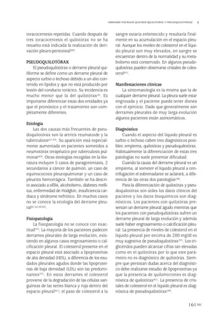 toracocentesis repetidas. Cuando después de
tres toracocentesis el quilotórax no se ha
resuelto está indicada la realización de deri-
vación pleuro-peritoneal(60).
PSEUDOQUILOTÓRAX
El pseudoquilotórax o derrame pleural qui-
liforme se define como un derrame pleural de
aspecto turbio o lechoso debido a un alto con-
tenido en lípidos y que no está producido por
lesión del conducto torácico. Su incidencia es
mucho menor que la del quilotórax(4). Es
importante diferenciar estas dos entidades ya
que el pronóstico y el tratamiento son com-
pletamente diferentes.
Etiología
Las dos causas más frecuentes de pseu-
doquilotórax son la artritis reumatoide y la
tuberculosis(61-63). Su aparición está especial-
mente aumentada en pacientes sometidos a
neumotórax terapéutico por tuberculosis pul-
monar(63). Otras etiologías recogidas en la lite-
ratura incluyen 5 casos de paragonimiasis, 2
secundarios a cáncer de pulmón, un caso de
equinococosis pleuropulmonar y un caso de
pleuritis hemorrágica. También se ha descri-
to asociado a sífilis, alcoholismo, diabetes melli-
tus, enfermedad de Hodgkin, insuficiencia car-
diaca y síndrome nefrótico. En muchos casos
no se conoce la etiología del derrame pleu-
ral(61,62,64,65).
Fisiopatología
La fisiopatología no se conoce con exac-
titud(37). La mayoría de los pacientes padecen
derrames pleurales de larga evolución, exis-
tiendo en algunos casos engrosamiento o cal-
cificación pleural. El colesterol presente en el
espacio pleural está asociado a lipoproteínas
de alta densidad (HDL), a diferencia de los exu-
dados pleurales agudos donde las lipoproteí-
nas de baja densidad (LDL) son las predomi-
nantes(37). En estos derrames el colesterol
proviene de la degradación de las células san-
guíneas de las series blanca y roja dentro del
espacio pleural(61); el paso de colesterol a la
sangre estaría enlentecido y resultaría final-
mente en su acumulación en el espacio pleu-
ral. Aunque los niveles de colesterol en el líqui-
do pleural son muy elevados, en sangre se
encuentran dentro de la normalidad y su meta-
bolismo está conservado. En algunos pseudo-
quilotórax pueden observarse cristales de coles-
terol(61).
Manifestaciones clínicas
La sintomatología es la misma que la de
cualquier derrame pleural. La pleura suele estar
engrosada y el paciente puede tener disnea
con el ejercicio. Dado que generalmente son
derrames pleurales de muy larga evolución
algunos pacientes están asintomáticos.
Diagnóstico
Cuando el aspecto del líquido pleural es
turbio o lechoso caben tres diagnósticos posi-
bles: empiema, quilotórax y pseudoquilotórax.
Habitualmente la diferenciación de estas tres
patologías no suele presentar dificultad.
Cuando la causa del derrame pleural es un
empiema, al someter el líquido pleural a cen-
trifugación el sobrenadante se aclarará, a dife-
rencia de las otras dos patologías(28).
Para la diferenciación de quilotórax y pseu-
doquilotórax son útiles los datos clínicos del
paciente y los datos bioquímicos son diag-
nósticos. Los pacientes con quilotórax pre-
sentan un derrame pleural agudo mientras que
los pacientes con pseudoquilotórax sufren un
derrame pleural de larga evolución y además
suele haber engrosamiento o calcificación pleu-
ral. La presencia de niveles de colesterol en el
líquido pleural por encima de 200 mg/dl es
muy sugestiva de pseudoquilotórax(37). Los tri-
glicéridos pueden alcanzar cifras tan elevadas
como en el quilotórax por lo que este pará-
metro no es diagnóstico de quilotórax. Siem-
pre que persistan dudas acerca del diagnósti-
co debe realizarse estudio de lipoproteínas ya
que la presencia de quilomicrones es diag-
nóstica de quilotórax(61). La presencia de cris-
tales de colesterol en el líquido pleural es diag-
nóstica de pseudoquilotórax(28).
161
DERRAMES PLEURALES QUILOSOS (QUILOTÓRAX Y PSEUDOQUILOTÓRAX)
Pleura 224p 9/7/13 10:23 Página 161
 